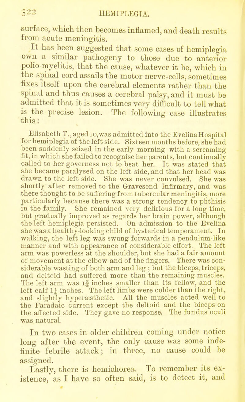 surface, which then becomes inflamed, and death results from acute meningitis. It has been suggested that some cases of hemiplegia own a similar pathogeny to those due to anterior polio-myelitis, that the cause, whatever it be, which in the spinal cord assails the motor nerve-cells, sometimes fixes itself upon the cerebi-al elements rather than the spinal and thus causes a cerebral palsy, and it must be admitted that it is sometimes very difficult to tell what is the precise lesion. The following case illustrates this: Elisabeth T.,aged io,was admitted into the EvelinaHospital for hemiplegia of the left side. Sixteen months before, she had been suddenly seized in the early morning with a screaming fit, in which she failed to recognise her parents, but continually called to her governess not to beat her. It was stated that she became paralysed on the left side, and that her head was drawn to the left side. She was never convulsed. She was shortly after removed to the Gravesend Infirmary, and w^as there thought to be suffering from tubercular meningitis, more particularly because there was a strong tendency to phthisis in the family. She remained very delirious for a long time, but gradually improved as regards her brain power, although the left hemiplegia persisted. On admission to the Evelina she was a healthy-looking child of hysterical temperament. In walking, the left leg was swung forwards in a pendulum-like manner and with appearance of considerable effort. The left arm was powerless at the shoulder, but she had a fair amount of movement at the elbow and of the fingers. There was con- siderable wasting of both arm and leg ; but the biceps, triceps, and deltoid had suffered more than the remaining muscles. The left arm was ig inches smaller than its fellow, and the left calf 1.^ inches. The left limbs were colder than the right, and slightly hyperassthetic. All the muscles acted well to the Faradaic current except the deltoid and the biceps on the affected side. They gave no response. The fundus oculi was natural. In two cases in older children coming under notice long after the event, the only cause was some inde- finite febrile attack; in three, no cause could be assigned. Lastly, there is hemichorea. To remember its ex- istence, as I have so often said, is to detect it, and