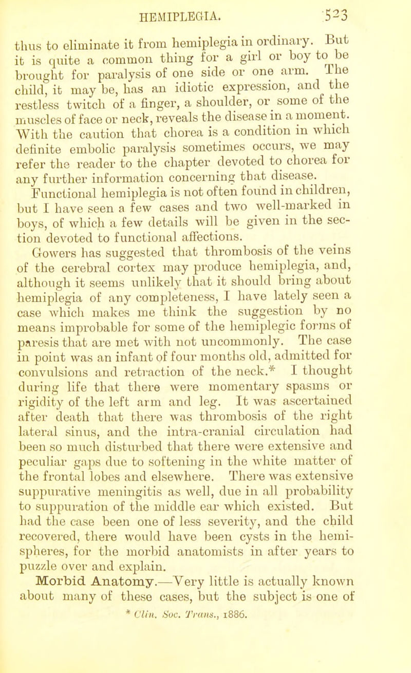 thus to eliminate it from hemiplegia in ordinary. But it is quite a common thing for a girl or boy to be brought for paralysis of one side or one arm. The child, it may be, has an idiotic expression, and the restless twitch of a finger, a shoulder, or some of the muscles of face or neck, reveals the disease in a moment. With the caution that chorea is a condition in which definite emboHc paralysis sometimes occurs, we may refer the reader to the chapter devoted to chorea for any further information concerning that disease. Functional hemiplegia is not often found in children, but I have seen a few cases and two well-marked in boys, of which a few details will be given in the sec- tion devoted to functional aliections. Gowers has suggested that thrombosis of the veins of the cerebral cortex may produce hemiplegia, and, although it seems unlikely that it should bring about hemiplegia of any completeness, I have lately seen a case which makes me think the suggestion by no means improbable for some of the hemiplegic forms of paresis that are met with not uncommonly. The case in point was an infant of four months old, admitted for convulsions and retraction of the neck.* I thought during life that there were momentary spasms or rigidity of the left arm and leg. It was ascertained after death that there was thrombosis of the right latei'al sinus, and the intra-cranial circulation had been so much disturbed that there were extensive and peculiar gaps due to softening in the white matter of the frontal lobes and elsewhere. There was extensive suppurative meningitis as well, due in all probability to suppuration of the middle ear which existed. But had the case been one of less severity, and the child recovered, there would have been cysts in the hemi- spheres, for the morbid anatomists in after years to puzzle over and explain. Morbid. Anatomy.—Very little is actually known about many of these cases, but the subject is one of * Vliii. Soc. 'J'rnns., i886.