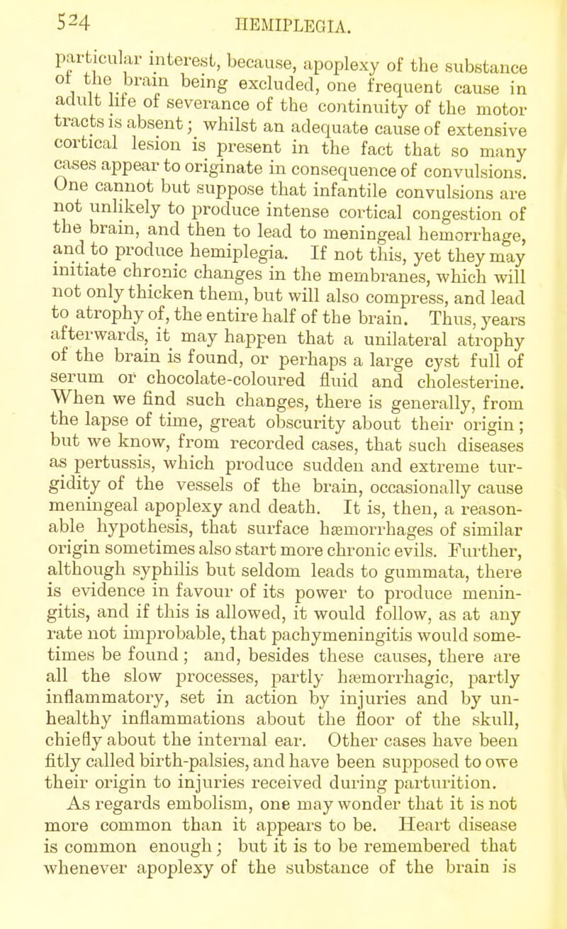 particular interest, because, apoplexy of the substance 1 nZ T ^^'^ excluded, one frequent cause in adult hie of severance of the continuity of the motor tracts IS absent; whilst an adequate cause of extensive cortical lesion is present in the fact that so many cases appear to originate in consequence of convulsions. One cannot but suppose that infantile convulsions are not unlikely to produce intense cortical congestion of the brain, and then to lead to meningeal hemorrhage, and to produce hemiplegia. If not this, yet they may initiate chronic changes in the membranes, which will not only thicken them, but will also compress, and lead to atrophy of, the entire half of the brain. Thus, years afterwards, it may happen that a unilateral atrophy of the brain is found, or perhaps a large cyst full of serum or chocolate-coloured fluid and cholesterine. When we find such changes, there is generally, from the lapse of time, great obscurity about their origin; but we know, from recorded cases, that such diseases as pertussis, which produce sudden and extreme tur- gidity of the vessels of the brain, occasionally cause meningeal apoplexy and death. It is, then, a reason- able hypothesis, that surface haamorrhages of similar origin sometimes also start more chronic evils. Further, although syphilis but seldom leads to gummata, there is evidence in favour of its power to produce menin- gitis, and if this is allowed, it would follow, as at any rate not improbable, that pachymeningitis would some- times be found ; and, besides these causes, there are all the slow processes, partly hajmorrhagic, partly inflammatory, set in action by injuries and by un- healthy inflammations about the floor of the skull, chiefly about the internal ear. Other cases have been fitly called birth-palsies, and have been supposed to owe their origin to injuries received during parturition. As regards embolism, one may wonder that it is not more common than it appears to be. Heart disease is common enough; but it is to be remembered that whenever apoplexy of the substance of the brain is