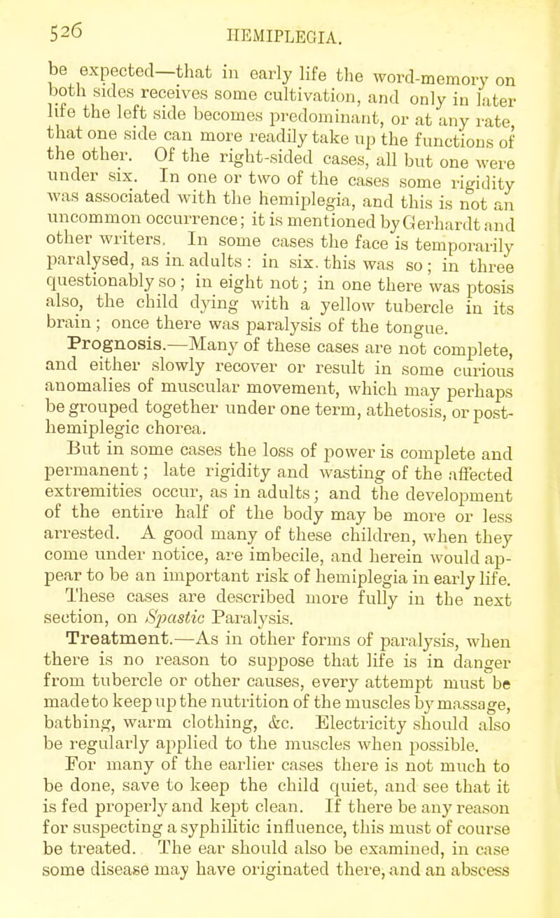 be expected—that in early life the word-memory on both sides receives some cultivation, and only in later life the left side becomes predominant, or at any rate that one side can more readily take up the functions of the other. Of the right-sided cases, all but one were under six. In one or two of the cases some rigidity was associated with the hemiplegia, and this is not an uncommon occurrence; it is mentioned by Gerhardt and other writers. In some cases the face is temporarily paralysed, as in adults : in six. this was so ; in three questionably so; in eight not; in one there was ptosis also, the child dying with a yellow tubercle in its brain ; once there was paralysis of the tongue. Prognosis.—Many of these cases are not complete, and either slowly recover or result in some curious anomalies of muscular movement, which may perhaps be grouped together under one term, athetosis, or post- hemiplegic chorea. But in some cases the loss of power is complete and permanent; late rigidity and wasting of the affected extremities occur, as in adults; and the development of the entire half of the body may be more or less arrested. A good many of these children, when they come under notice, are imbecile, and herein would ap- pear to be an important risk of hemiplegia in early life. These cases are described more fully in the next section, on Sjoastic Paralysis. Treatment.—As in other forms of paralysis, when there is no reason to suppose that life is in danger from tubercle or other causes, every attempt must be madeto keep up the nutrition of the muscles bymassage, bathing, warm clothing, &c. Electricity should also be regularly applied to the muscles when possible. For many of the earlier cases there is not much to be done, save to keep the child quiet, and see that it is fed properly and kept clean. If there be any reason for suspecting a syphilitic influence, this must of course be treated. The ear should also be examined, in case some disease may have originated there, and an abscess