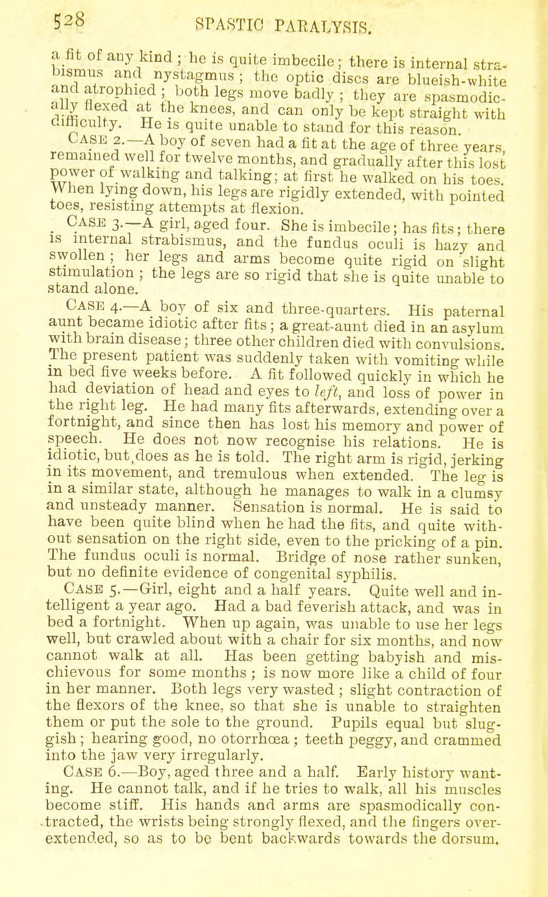 a fit of any kind ; he is quite imbecile; there is internal stra- bismus and nystagmus ; the optic discs are blueish-white ally flexed at the knees, and can only be kept straight with ditticulty. He is quite unable to stand for this reason. CASE 2.—A boy of seven had a fit at the age of three years remained well for twelve months, and gradually after this lost power of walking and talking; at first he walked on his toes. When lying down, his legs are rigidly extended, with pointed toes, resisting attempts at flexion. Case 3.—a girl, aged four. She is imbecile; has fits; there is internal strabismus, and the fundus oculi is hazy and swollen; her legs and arms become quite rigid on slight stimulation ; the legs are so rigid that she is quite unable to stand alone. Case 4.—A boy of six and three-quarters. His paternal aunt became idiotic after fits ; a great-aunt died in an asylum with brain disease; three other children died with convulsions. The present patient was suddenly taken with vomiting while in bed five weeks before. A fit followed quickly in which he had deviation of head and eyes to left, and loss of power in the right leg. He had many fits afterwards, extending over a fortnight, and since then has lost his memory and power of speech. He does not now recognise his relations. He is idiotic, but,does as he is told. The right arm is rigid, jerking in its movement, and tremulous when extended. The leg is in a similar state, although he manages to walk in a clumsy and unsteady manner. Sensation is normal. He is said to have been quite blind when he had the fits, and quite with- out sensation on the right side, even to the pricking of a pin. The fundus oculi is normal. Bridge of nose rather sunken, but no definite evidence of congenital syphilis. Case 5.—Girl, eight and a half years. Quite well and in- telligent a year ago. Had a bad feverish attack, and was in bed a fortnight. When up again, was unable to use her legs well, but crawled about with a chair for six months, and now cannot walk at all. Has been getting babyish and mis- chievous for some months ; is now more like a child of four in her manner. Both legs very wasted ; slight contraction of the flexors of the knee, so that she is unable to straighten them or put the sole to the ground. Pupils equal but slug- gish ; hearing good, no otorrhoea ; teeth peggy, and crammed into the jaw very irregularly. Case 6.—Boy, aged three and a half. Early history want- ing. He cannot talk, and if he tries to walk, all his muscles become stiff. His hands and arms are spasmodically con- .tracted, the wrists being strongly flexed, and the fingers over- extended, so as to be bent backwards towards the dorsum.