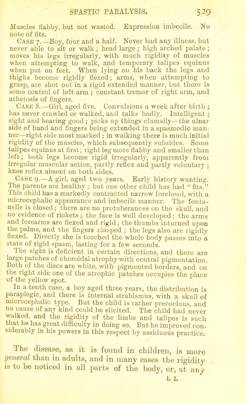 Muscles flabby, but not wasted. Expression imbecile. No note of fits. Case 7.—Boy, four and a half. Never had any illness, but never able to sit or walk ; head large; high arched palate ; moves his legs irregularly, with much rigidity of muscles when attempting to walk, and temporary talipes equinus when put on feet. When lying on his back the legs and thighs become rigidly flexed; arms, when attempting to grasp, are shot out in a rigid extended manner, but there is some control of left arm ; constant tremor of right arm, and athetosis of fingers. Case 8.—Girl, aged five. Convulsions a week after birth ; has never crawled or walked, and talks badly. Intelligent ; sight and hearing good; picks up things clumsily—the ulnar side of hand and fingers being extended in a spasmodic man- ner—right side most marked ; in walking there is much initial rigidity of the muscles, which subsequently subsides. Some talipes eqninus at first; right leg more flabby and smaller than left; both legs become rigid irregularly, apparently from irregular muscular action, partly reflex and partly voluntary ; knee reflex absent on both sides. Case 9.—A girl, aged two years. Early history wanting. The parents are healthy ; but one other child has had  fits. This child has a markedly contracted narrow forehead, with a laicrocephalic appearance and imbecile manner. The fonta- nelle is closed ; there are no protuberances on the skull, and no evidence of rickets ; the face is well developed; the arms and forearms are flexed and rigid ; the thumbs inturned upon the palms, and the fingers clasped ; the legs also are rigidly flexed. Directly she is touched the whole body passes into a state of rigid spasm, lasting for a few seconds. The sight is deficient in certain directions, and there are large patches of choroidal atrophy with central pigmentation. Both of the discs are white, with pigmented borders, and on the right side one of the atrophic patches occupies the place of the yellow spot. In a tenth case, a boy aged three years, the distribution is paraplegic, and there is internal strabismus, with a skull of microcephalic type. But the child is rather precocious, and no cause of any kind could be elicited. The child had never walked, and the rigidity of the limbs and talipes is such that he has great difliculty in doing so. But he improved con- siderably in his powers in this respect by assiduous practice. The disease, as it is found in children, is more general than in adults, and in many cases the rigidity is to be noticed in all parts of the body, or, at anj L L