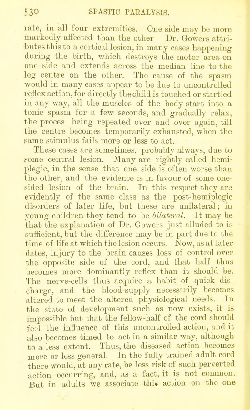 rate, in all four extremities. One side may be more markedly aflected than the other Dr. Gowers attri- butes this to a cortical lesion, in many cases happening during the birth, which destroys the motor area on one side and extends across the median line to the leg centre on the other. The cause of the spasm would in many cases appear to be due to uncontrolled reflex action, for directly the child is touched or startled in any way, all the muscles of the body start into a tonic sjjasm for a few seconds, and gradually relax, the proces being repeated over and over again, till the centre becomes temporarily exhausted, when the same stimulus fails more or less to act. These cases are sometimes, probably always, due to some central lesion. Many ai'e rightly called hemi- plegic, in the sense that one side is often worse than the other, and the evidence is in favour of some one- sided lesion of the brain. In this respect they are evidently of the same class as the post-hemiplegic disorders of later life, but these are unilateral; in young children they tend to be bilateral. It may be that the explanation of Dr. Gowers just alluded to is sufficient, but the difference may be in part due to the time of life at which the lesion occurs. Now, as at later dates, injury to the brain causes loss of control over the opposite side of the cord, and that half thus becomes more dominantly reflex than it should be. The nerve-cells thus acquire a habit of quick dis- charge, and the blood-supply necessarily becomes altered to meet the altered physiological needs. In the state of development such as now exists, it is impossible but that the fellow-half of the cord should feel the influence of this uncontrolled action, and it also becomes timed to act in a similar way, although to a less extent. Thus, the diseased action becomes more or less general. In the fully trained adult cord there would, at any rate, be less risk of such perverted action occurring, and, as a fact, it is not common. But in adults we associate this action on the one