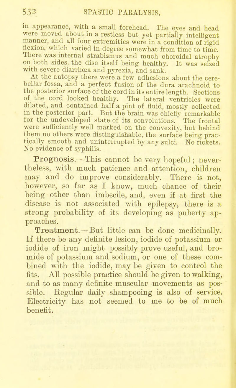 in appearance, with a small forehead. The eyes and head were moved about in a restless but yet partially intelligent manner, and all four extremities were in a condition of rigid flexion, which varied in degree somewhat from time to time. There was internal strabismus and much choroidal atrophy on both sides, the disc itself being healthy. It was seized with severe diarrhoea and x:)yrexia, and sank. At the autopsy there wore a few adhesions about the cere- bellar fossa, and a perfect fusion of the dura arachnoid to the posterior surface of the cord in its entire length. Sections of the cord looked healthy. The lateral ventricles were dilated, and contained half a pint of fluid, mostly collected in the posterior part. But the brain was chiefly remarkable for the undeveloped state of its convolutions. The frontal were sufficiently well marked on the convexity, but behind them no others were distinguishable, the surface being prac- tically smooth and uninterrupted by any sulci. No rickets. No evidence of syphilis. Prognosis.—This cannot be very hopeful; never- theless, with much patience and attention, children may and do improve considerably. There is not, however, so far as I know, much chance of their being other than imbecile, and, even if at first the disease is not associated with epilepsy, there is a strong probability of its developing as puberty ap- proaches. Treatment.—But little can be done medicinally. If there be any definite lesion, iodide of potassium or iodide of iron might possibly prove useful, and bro- mide of potassium and sodium, or one of these com- bined with the iodide, may be given to control the fits. All possible practice should be given to walking, and to as many definite muscular movements as pos- sible. Regular daily shampooing is also of service. Electricity has not seemed to me to be of much benefit.