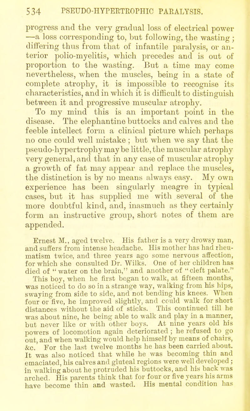 progress and the very gradual loss of electrical power —a loss corresponding to, l)ut following, the wasting ; differing thns from that of infantile paralysis, or an- terior polio-myelitis, which precedes and is out of proportion to the wasting. But a time may come nevertheless, when the muscles, being in a state of complete atrophy, it is impossible to recognise its characteristics, and in which it is difficult to distinguish between it and progressive muscular atrophy. To my mind this is an important point in the disease. The elephantine buttocks and calves and the feeble intellect form a clinical picture which perhaps no one could well mistake ; but when we say that the pseudo-hypertrophy may be little, the muscular atrophy very general, and that in any case of muscular atrophy a growth of fat may appear and replace the muscles, the distinction is by no means always easy. My own experience has been singularly meagre in typical cases, but it has supplied me with several of the more doubtful kind, and, inasmuch as they certainly form an instructive group, short notes of them are appended. Ernest M., aged twelve. His father is a very drowsy man, and suffers from intense headache. His mother has had rheu- matism twice, and three years ago some nervous affection, for which she consulted Dr. Wilks. One of her children has died of  water on the brain, and another of cleft palate. This boy, when he first began to walk, at fifteen months, was noticed to do so in a strange way, walking from his hips, swaying from side to side, and not bending his knees. When four or five, he improved slightly, and could walk for short distances without the aid of sticks. This continued till he was about nine, he being able to walk and play in a manner, but never like or with other boys. At nine years old his powers of locomotion again deteriorated; he refused to go out, and when walking would help himself by means of chairs, &c. For the last twelve months he has been carried about. It was also noticed that while he was becoming thin and emaciated, his calves and gluteal regions were well developed ; in walking about he protruded his buttocks, and his back was arched. His parents think that for four or five years his arms have become thin and wasted. His mental condition has