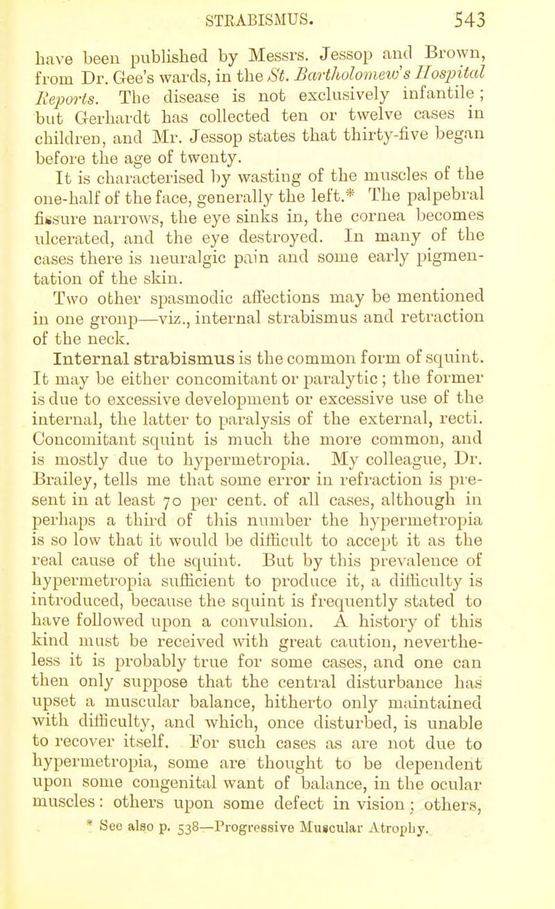 have been published by Messrs. Jessop aud Brown, from Dr. Gee's wards, in the St. Bartholomew's Hospital Reports. The disease is not exclusively infantile; but Gerhardt has collected ten or twelve cases in children, and Mr. Jessop states that thirty-five began before the age of twenty. It is characterised by wasting of the muscles of the one-half of the face, generally the left.* The palpebral fiiisure narrows, the eye sinks in, the cornea becomes ulcerated, and the eye destroyed. In many of the cases there is neuralgic pain and some early pigmen- tation of the skin. Two other spasmodic affections may be mentioned in one group—viz., internal strabismus and retraction of the neck. Internal strabismus is the common form of squint. It may be either concomitant or paralytic ; the former is due to excessive development or excessive use of the internal, the latter to paralysis of the external, recti. Concomitant squint is much the more common, and is mostly due to hypermetropia. My colleague. Dr. Brailey, tells me that some error in refraction is pre- sent in at least 70 per cent, of all cases, although in perhaps a third of this number the hypermetropia is so low that it would be difficult to accept it as the real cause of the squint. But by this prevalence of hypermetropia sufficient to produce it, a difficulty is introduced, because the squint is frequently stated to have followed upon a convulsion. A history of this kind must be received with great caution, neverthe- less it is probably true for some cases, and one can then only suppose that the central disturbance has upset a muscular balance, hitherto only maintained with difficulty, and which, once disturbed, is unable to recover itself. For such cases as are not due to hypermetropia, some are thought to be dependent upon some congenital want of balance, in the ocular muscles: others upon some defect in vision; other.?, * See also p. 538—Progressive Muscular Atrophy.