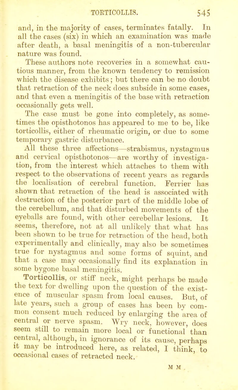 and, in the majority of cases, terminates fatally. In all the cases (sis) in which an examination was made after death, a basal meningitis of a non-tubercular nature was found. These authors note recoveries in a somewhat cau- tious manner, from the known tendency to remission which the disease exhibits; but there can be no doubt that retraction of the neck does subside in some cases, and that even a meningitis of the base with retraction occasionally gets well. The case must be gone into completely, as some- times the opisthotonos has appeared to me to be, like torticollis, either of rheumatic origin, or due to some temporary gastric disturbance. All these three affections—strabismus, nystagmus and cervical opisthotonos—are worthy of investiga- tion, from the interest which attaches to them with respect to the observations of recent years as regarda the localisation of cerebral function. Ferrier has shown that retraction of the head is associated with destruction of the posterior part of the middle lobe of the cerebellum, and that disturbed movements of the eyeballs are found, with other cerebellar lesions. It seems, therefore, not at all unlikely that what has been shown to be true for retraction of the head, both experimentally and clinically, may also be sometimes true for nystagmus and some forms of squint, and that a case may occasionally find its explanation in some bygone basal meningitis. Torticollis, or stiff neck, might perhaps be made the text for dwelling upon the question of the exist- ence of muscular spasm from local causes. But, of late years, such a group of cases has been by com- mon consent much reduced by enlarging the area of central or nerve spasm. Wry neck, however, does seem still to remain more local or functional than central, although, in ignorance of its cause, perhaps It may be introduced here, as related, I think, to occasional cases of retracted neck. M M