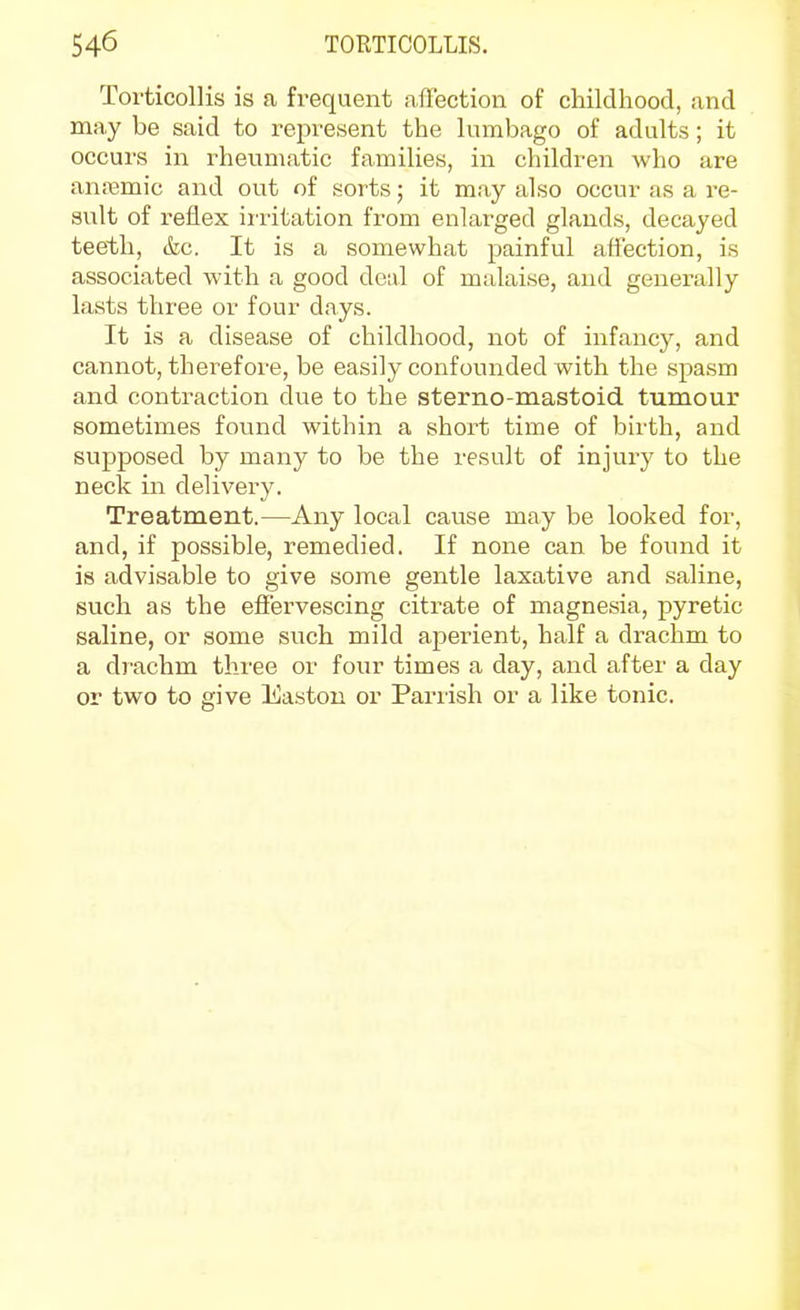 Torticollis is a frequent affection of childhood, and may be said to represent the lumbago of adults; it occurs in rheumatic families, in children who are anremic and out of sorts; it may also occur as a re- sult of reflex iiritation from enlarged glands, decayed teeth, &c. It is a somewhat painful affection, is associated with a good deal of malaise, and generally lasts three or four days. It is a disease of childhood, not of infancy, and cannot, therefore, be easily confounded with the spasm and contraction due to the sterno-mastoid tumour sometimes fovind within a short time of birth, and supposed by many to be the result of injury to the neck in delivery. Treatment.—Any local cause may be looked for, and, if possible, remedied. If none can be found it is advisable to give some gentle laxative and saline, such as the effervescing citrate of magnesia, pyretic saline, or some snch mild aperient, half a drachm to a drachm three or four times a day, and after a day or two to give Easton or Parrish or a like tonic.