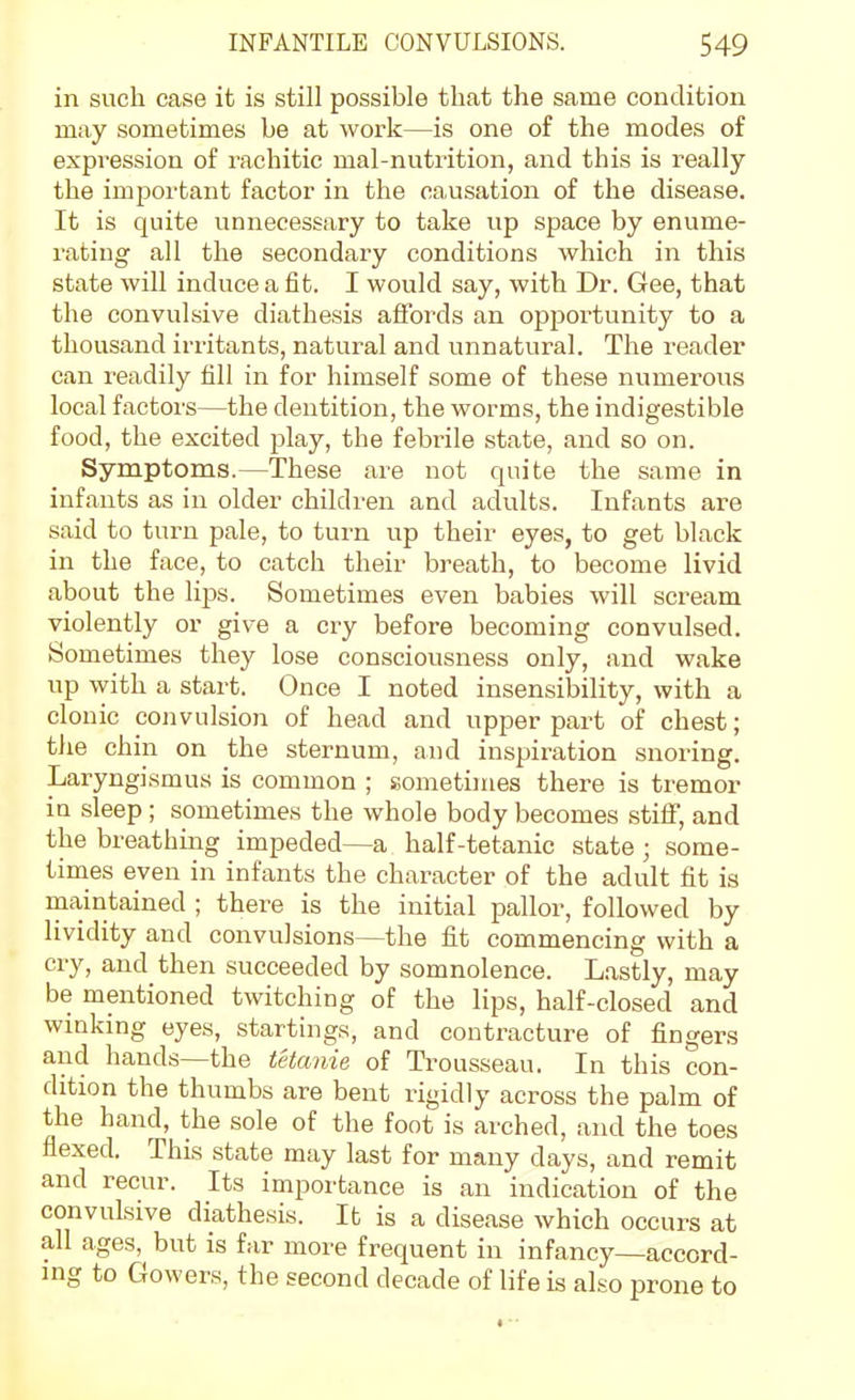 in such case it is still possible that the same condition may sometimes be at work—is one of the modes of expression of rachitic mal-nutrition, and this is really the important factor in the causation of the disease. It is quite unnecessary to take up space by enume- rating all the secondary conditions which in this state will induce a fit. I would say, with Dr. Gee, that the convulsive diathesis affords an opjjortunity to a thousand irritants, natural and unnatural. The reader can readily fill in for himself some of these numerous local factors—the dentition, the worms, the indigestible food, the excited play, the febrile state, and so on. Symptoms.—These are not quite the same in infants as in older children and adults. Infants are said to turn pale, to turn up their eyes, to get black in the face, to catch their breath, to become livid about the lips. Sometimes even babies will scream violently or give a cry before becoming convulsed. Sometimes they lose consciousness only, and wake up with a start. Once I noted insensibility, with a clonic convulsion of head and upper part of chest; the chin on the sternum, and inspiration snoring. Laryngismus is common ; sometimes there is tremor in sleep ; sometimes the whole body becomes stiff, and the breathing impeded—a half-tetanic state ; some- times even in infants the character of the adult fit is maintained ; there is the initial pallor, followed by lividity and convulsions—the fit commencing with a cry, and then succeeded by somnolence. Lastly, may be mentioned twitching of the lips, half-closed and winking eyes, startings, and contracture of fingers and hands—the tetanie of Trousseau. In this con- dition the thumbs are bent rigidly across the palm of the hand, the sole of the foot is arched, and the toes flexed. This state may last for many days, and remit and recur. Its importance is an indication of the convulsive diathesis. It is a disease which occurs at all ages, but is far more frequent in infancy—accord- ing to Gowers, the second decade of life is also prone to