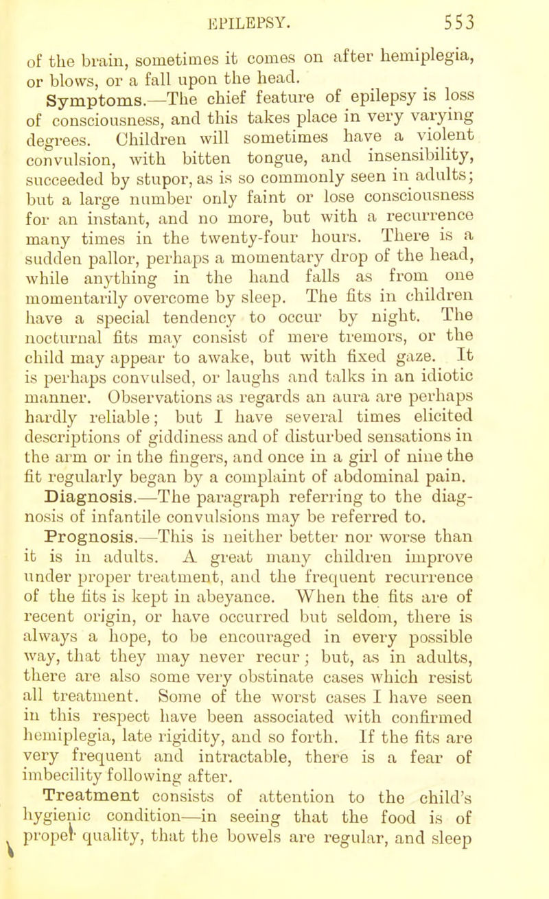 of the brain, sometimes it comes on after hemiplegia, or blows, or a fall upon the head. Symptoms.—The chief feature of epilepsy is loss of consciousness, and this takes place in very varying degrees. Children will sometimes have a violent convulsion, with bitten tongue, and insensibility, succeeded by stupor, as is so commonly seen in adults; but a large number only faint or lose consciousness for an instant, and no more, but with a recurrence many times in the twenty-four hours. There is a sudden pallor, perhaps a momentary drop of the head, while anything in the hand falls as froni one momentarily overcome by sleep. The fits in children have a special tendency to occur by night. The nocturnal fits may consist of mere tremors, or the child may appear to awake, but with fixed gaze. It is perhaps convidsed, or laughs and talks in an idiotic manner. Observations as regards an aura are perhaps hardly reliable; but I have several times elicited descriptions of giddiness and of disturbed sensations in the arm or in the fingers, and once in a girl of nine the fit regularly began by a complaint of abdominal pain. Diagnosis.—The paragraph referring to the diag- nosis of infantile convulsions may be referred to. Prognosis.—This is neither better nor worse than it is in adults. A great many children improve under proper treatment, and the frequent recurrence of the fits is kept in abeyance. When the fits are of recent origin, or have occurred but seldom, there is always a hope, to be encouraged in every possible way, that they may never recur; but, as in adults, there are also some very obstinate cases which resist all treatment. Some of the worst cases I have seen in this respect have been associated with confirmed liemiplegia, late rigidity, and so forth. If the fits are very frequent and intractable, there is a fear of imbecility following after. Treatment consists of attention to the child's hygienic condition—in seeing that the food is of propel' quality, that the bowels are regular, and sleep