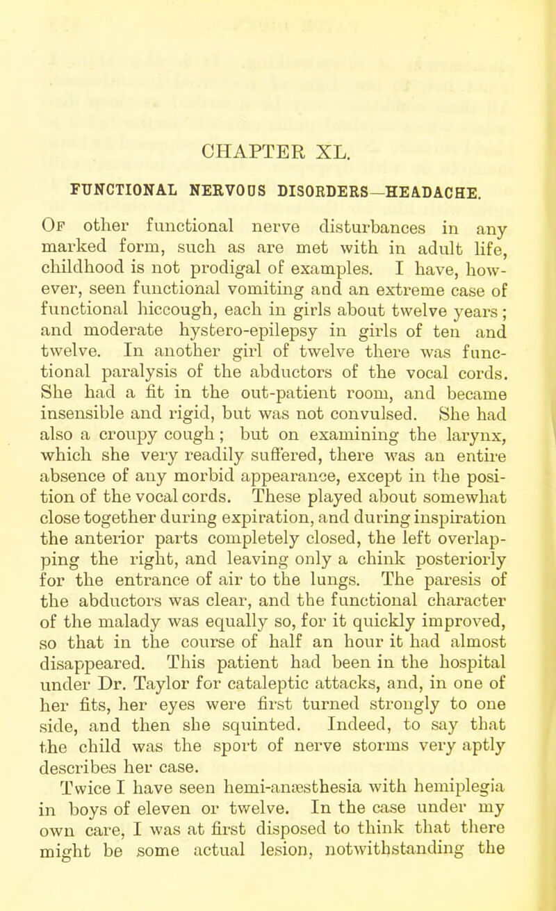 FUNCTIONAL NEEVODS DISORDERS—HEADACHE. Of other functional nerve disturbances in any- marked form, such as are met with in adult life, childhood is not prodigal of examples. I have, how- ever, seen functional vomiting and an extreme case of functional hiccough, each in girls about twelve years ; and moderate hystero-epilepsy in girls of ten and twelve. In another girl of twelve there was func- tional paralysis of the abductors of the vocal cords. She had a fit in the out-patient room, and became insensible and rigid, but was not convulsed. She had also a croupy cough; but on examining the larynx, which she very readily sufiered, there was an entii-e absence of any morbid appearance, except in the posi- tion of the vocal cords. These played about somewhat close together during expiration, and during inspiration the anterior parts completely closed, the left overlap- ping the right, and leaving only a chink posteriorly for the entrance of air to the lungs. The paresis of the abductors was clear, and the functional character of the malady was equally so, for it quickly improved, so that in the course of half an hour it had almost disappeared. This patient had been in the hospital under Dr. Taylor for cataleptic attacks, and, in one of her fits, her eyes were first turned strongly to one side, and then she squinted. Indeed, to say that the child was the sport of nerve storms very aptly describes her case. Twice I have seen hemi-ansBsthesia with hemiplegia in boys of eleven or twelve. In the case under my own care, I was at first disposed to think that there might be some actual lesion, notwithstanding the