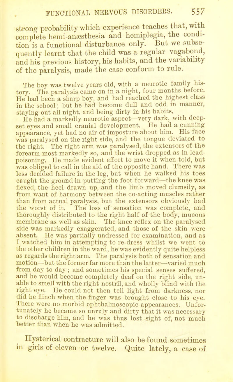 strong probability which experience teaches that, with complete hemi-anajsthesia and hemiplegia, the condi- tion is a functional disturbance only. But we subse- quently learnt that the child was a regular vagabond, and his previous history, his habits, and the variability of the paralysis, made the case conform to rule. The boy was twelve years old, with a neurotic family his- tory. The paralysis came on in a night, four months before. He had been a sharp boy, and had reached the highest class in the school; but he had become dull and odd in manner, staying out all night, and being dirty in his habits. He had a markedly neurotic aspect—very dark, with deep- set eyes and small cranial development. He had a cunning appearance, yet had no air of imposture about him. His face was paralysed on the right side, and the tongue deviated to the right. The right arm was paralysed, the extensors of the forearm most markedly so, and the wrist dropped as in lead- poisoning. He made evident effort to move it when told, but was obliged to call in the aid of the opposite hand. There was less decided failure in the leg, but when he walked his toes caught the ground in putting the foot forward—the knee was fle.xed, the heel drawn up, and the limb moved clumsily, as from want of harmony between the co-acting muscles rather than from actual paralysis, but the extensors obviously had the worst of it. The loss of sensation was complete, and thoroughly distributed to the right half of the body, mucous membrane as well as skin. The knee reflex on the paralysed side was markedly exaggerated, and those of the skin were absent. He was partially undressed for examination, and as I watched him in attempting to re-dress whilst we went to the other children in the ward, he was evidently quite helpless as regards the right arm. The paralysis both of sensation and motion—but the former far more than the latter—varied much from day to day ; and sometimes his special senses suffered, and he would become completely deaf on the right side, un- able to smell with the right nostril, and wholly blind with the right eye. He could not then tell light from darkness, nor did he flinch when the finger was brought close to his eye. There were no morbid ophthalmoscopic appearances. Unfor- tunately he became so unruly and dirty that it was necessary to discharge him, and he was thus lost sight of, not much better than when he was admitted. Hysterical contracture will also be found sometimes in girls of eleven or twelve. Quite lately, a case of