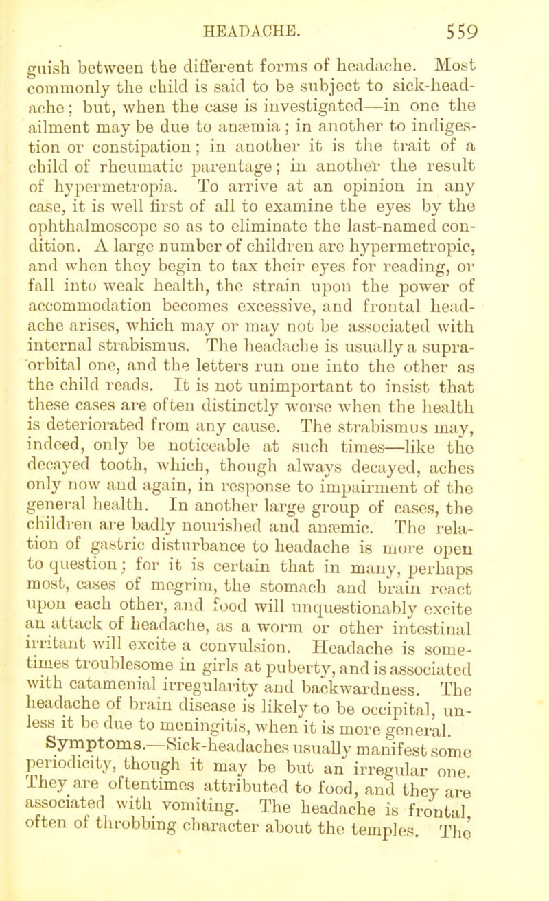 guish between the diflerent forms of headache. Most commonly the child is said to be svibject to sick-head- ache ; but, when the case is investigated—in one the ailment may be due to an.Tmia; in another to indiges- tion or constipation; in another it is the trait of a child of rheumatic parentage; in anothel' the result of hypermetropia. To arrive at an opinion in any case, it is well first of all to examine the eyes by the ophthalmoscope so as to eliminate the last-named con- dition. A large number of children are hypermetropic, and when they begin to tax their eyes for reading, or fall into weak health, the strain upon the power of accommodation becomes excessive, and frontal head- ache arises, which ma.y or may not be associated with internal stiabismus. The headache is usually a supra- orbital one, and the letters run one into the other as the child reads. It is not unimportant to insist that these cases are often distinctly worse when the health is deteriorated from any cause. The strabismus may, indeed, only be noticeable at such times—like the decayed tooth, which, though always decayed, aches only now and again, in response to impairment of the general health. In another large group of cases, the children are badly nourished and anaemic. The rela- tion of gastric disturbance to headache is more open to question; for it is certain that in many, perhaps most, cases of megrim, the stomach and brain react upon each other, and food will unquestionably excite an attack of headache, as a worm or other intestinal irritant will excite a convulsion. Headache is some- times troublesome in girls at puberty, and is associated with catamenial irregularity and backwardness. The headache of brain disease is likely to be occipital, un- less it be due to meningitis, when it is more general. Symptoms.—Sick-headaches usually manifest some periodicity, though it may be but an irregular one They are oftentimes attributed to food, and they are associated with vomiting. The headache is frontal often of throbbing character about the temples The