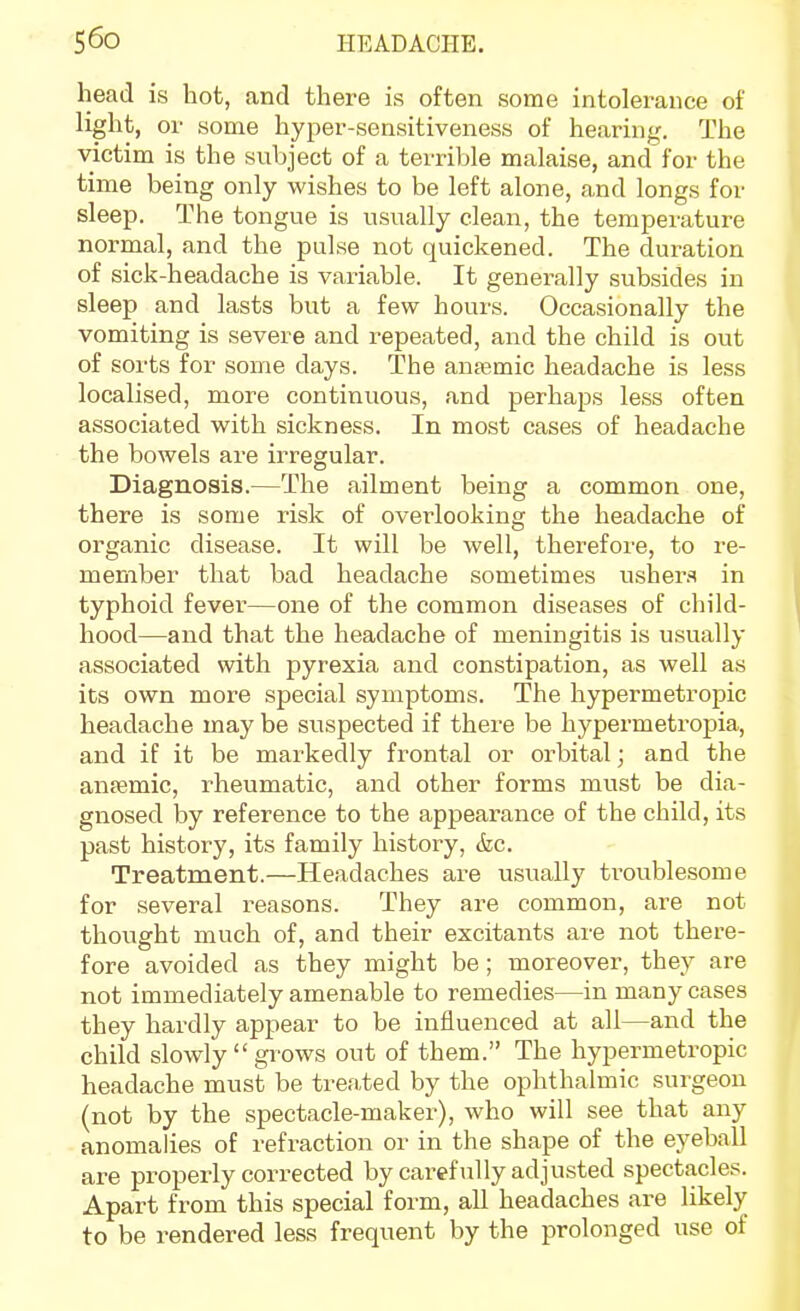 head is hot, and there is often some intolerance of light, or some hyper-sensitiveness of hearing. The victim is the subject of a terrible malaise, and for the time being only wishes to be left alone, and longs for sleep. The tongue is usually clean, the temperature normal, and the pulse not quickened. The duration of sick-headache is vai-iable. It generally subsides in sleep and lasts but a few hours. Occasionally the vomiting is severe and repeated, and the child is out of sorts for some days. The anasmic headache is less localised, more continuous, and perhaps less often associated with sickness. In most cases of headache the bowels are irregular. Diagnosis.—The ailment being a common one, there is some risk of overlooking the headache of organic disease. It will be well, therefore, to re- member that bad headache sometimes usher.'i in typhoid fever—one of the common diseases of child- hood—and that the headache of meningitis is usually associated with pyrexia and constipation, as well as its own more special symptoms. The hypermetropic headache may be suspected if there be hypermetropia, and if it be markedly frontal or orbital; and the ansemic, rheumatic, and other forms must be dia- gnosed by reference to the appearance of the child, its past history, its family history, <fec. Treatment.—Headaches are usually troublesome for several reasons. They are common, are not thought much of, and their excitants are not there- fore avoided as they might be; moreover, they are not immediately amenable to remedies—in many cases they hardly appear to be influenced at all—and the child slowly grows out of them. The hypermetropic headache must be treated by the ophthalmic surgeon (not by the spectacle-maker), who will see that any anomalies of refraction or in the shape of the eyeball are properly corrected by carefully adjusted spectacles. Apart from this special form, all headaches are likely to be rendered less frequent by the prolonged use of