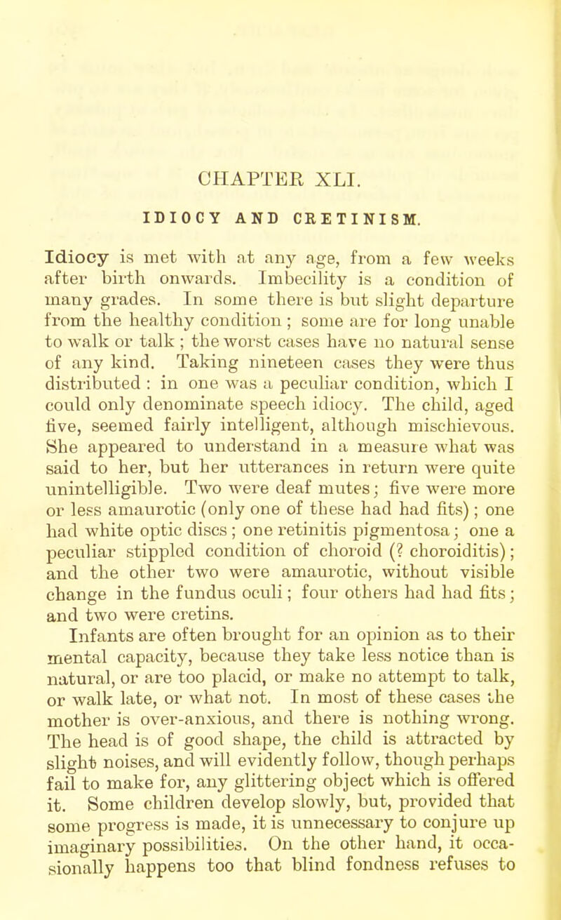 IDIOCY AND CRETINISM. Idiocy is met with at any age, from a few weeks after birth onwards. Imbecility is a condition of many grades. In some there is but slight departure from the healthy condition ; some are for long unable to walk or talk ; the worst cases have no natural sense of any kind. Taking nineteen cases they were thus distributed : in one was a peculiar condition, which I could only denominate speech idiocy. The child, aged five, seemed fairly intelligent, although mischievous. She appeared to understand in a measure what was said to her, but her utterances in return were quite unintelligible. Two Avere deaf mutes; five were more or less amaurotic (only one of these had had fits); one had white optic discs ; one retinitis pigmentosa; one a peculiar stippled condition of choroid (? choroiditis); and the other two were amaurotic, without visible change in the fundus oculi; four others had had fits; and two were cretins. Infants are often brought for an opinion as to their mental capacity, because they take less notice than is natural, or are too placid, or make no attempt to talk, or walk late, or what not. In most of these cases ihe mother is over-anxious, and there is nothing wrong. The head is of good shape, the child is atti-acted by slight noises, and will evidently follow, though perhaps fail to make for, any glittering object which is offered it. Some children develop slowly, but, provided that some progress is made, it is unnecessary to conjure up imaginar'y possibilities. On the other hand, it occa- sionally happens too that blind fondness refuses to