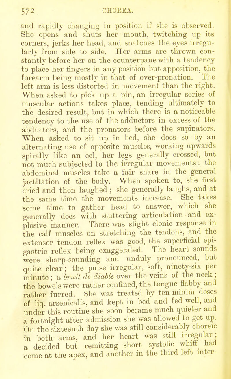 and rapidly changing in position if slie is observed. She opens and shuts her mouth, twitching up its corners, jerks her head, and snatches the eyes irregu- larly from side to side. Her arms are thrown con- stantly before her on the covmterpane with a tendency to place her fingers in any position but apposition, the forearm being mostly in that of over-pronation. The left arm is less distorted in movement than the right. When asked to pick up a pin, an irregular series of muscular actions takes place, tending ultimately to the desired result, hnt in which there is a noticeable tendency to the use of the adductors in excess of the abductors, and the pronators before the supinators. When asked to sit up in bed, she does so by an alternating use of opposite muscles, woi'king upwards spirally like an eel, her legs generally crossed, but not much subjected to the irregular movements : the abdominal muscles take a fair share in the general jactitation of the body. When spoken to, she first cried and then laughed ; she generally laughs, and at the same time the movements increase. She takes some time to gather head to answer, which she generally does with stuttering articulation and ex- plosive manner. There was slight clonic response in the calf muscles on stretching the tendons, and the extensor tendon reflex was good, the superficial epi- gastric reflex being exaggerated. The heart sounds were sharp-sounding and unduly pronounced, but quite clear; the pulse irregular, soft, ninety-six per minute ; a bruit de diable over the veins of the neck ; the bowels were rather confined, the tongue flabby and rather furred. She was treated by ten-minim doses of liq. arsenicalis, and kept in bed and fed well, and under this routine she soon became much quieter and a fortnight after admission she was allowed to get up. On the sixteenth day she was still considerably choreic in both arms, and her heart was still irregular; a decided but remitting short systohc whift_ had come at the apex, and another in the third left inter-