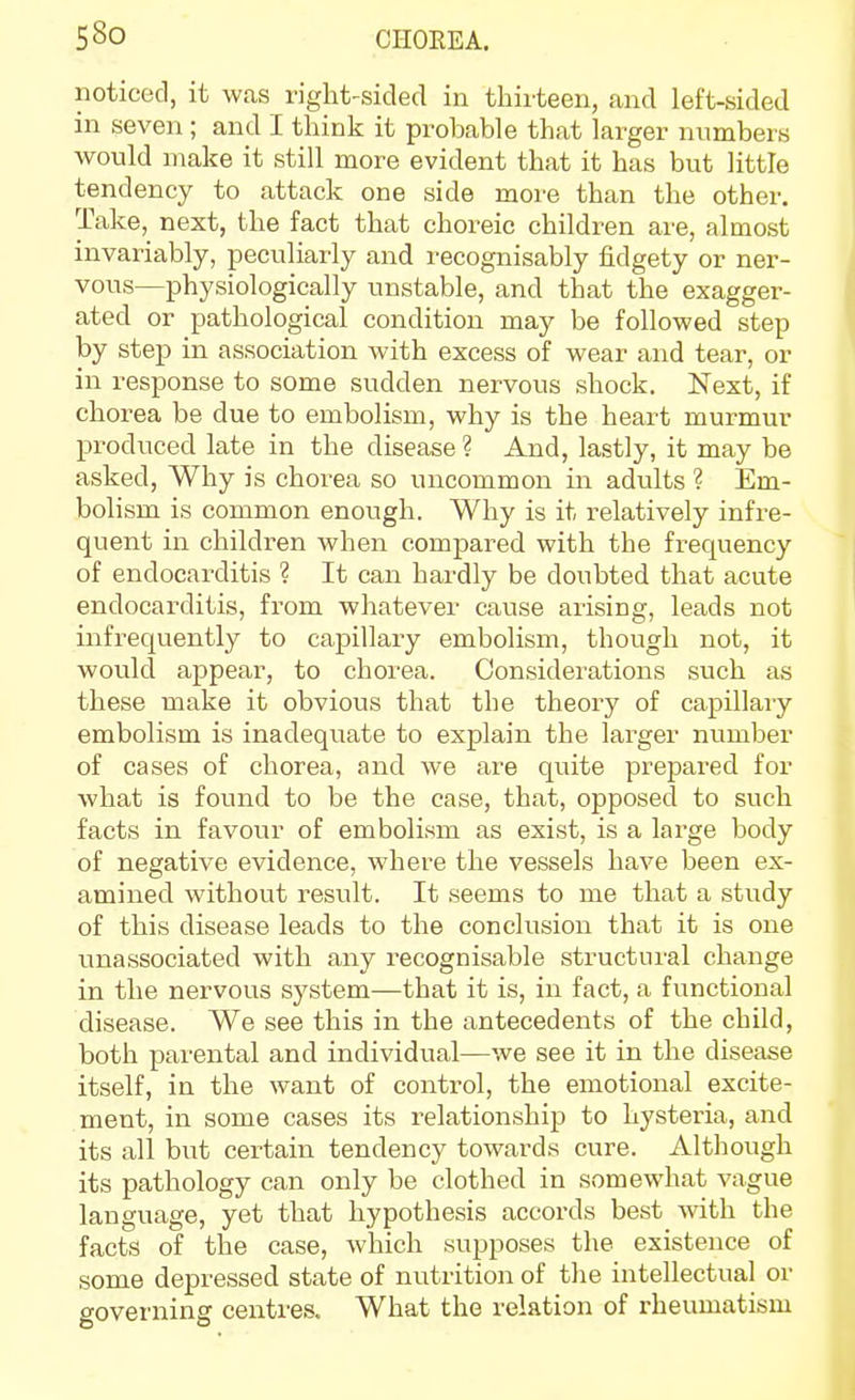 noticed, it was right-sided in thirteen, and left-sided in seven ; and I think it probable that larger numbers would make it still more evident that it has but little tendency to attack one side more than the other. Take, next, the fact that choreic children are, almost invariably, peculiarly and recognisably fidgety or ner- vous—physiologically unstable, and that the exagger- ated or pathological condition may be followed step by step in association with excess of wear and tear, or in response to some sudden nervous shock. Next, if chorea be due to embolism, why is the heart murmur produced late in the disease ? And, lastly, it may be asked, Why is chorea so uncommon in adults ? Em- bolism is common enough. Why is it relatively infre- quent in children when compared with the frequency of endocarditis ? It can hardly be doubted that acute endocarditis, from whatever cause arising, leads not infrequently to capillary embolism, though not, it would appear, to chorea. Considerations such as these make it obvious that the theory of capillary embolism is inadequate to explain the larger number of cases of chorea, and we are quite prepared for what is found to be the case, that, opposed to such facts in favour of embolism as exist, is a large body of negative evidence, where the vessels have been ex- amined without result. It seems to me that a study of this disease leads to the conclusion that it is one unassociated with any recognisable structui'al change in the nervous system—that it is, in fact, a functional disease. We see this in the antecedents of the child, both parental and individual—we see it in the disease itself, in the want of control, the emotional excite- ment, in some cases its relationship to hysteria, and its all but certain tendency towards cure. Although its pathology can only be clothed in somewhat vague language, yet that hypothesis accords best with the facts of the case, which supposes the existence of some depressed state of nutrition of the intellectual or governing centres. What the relation of rheumatism