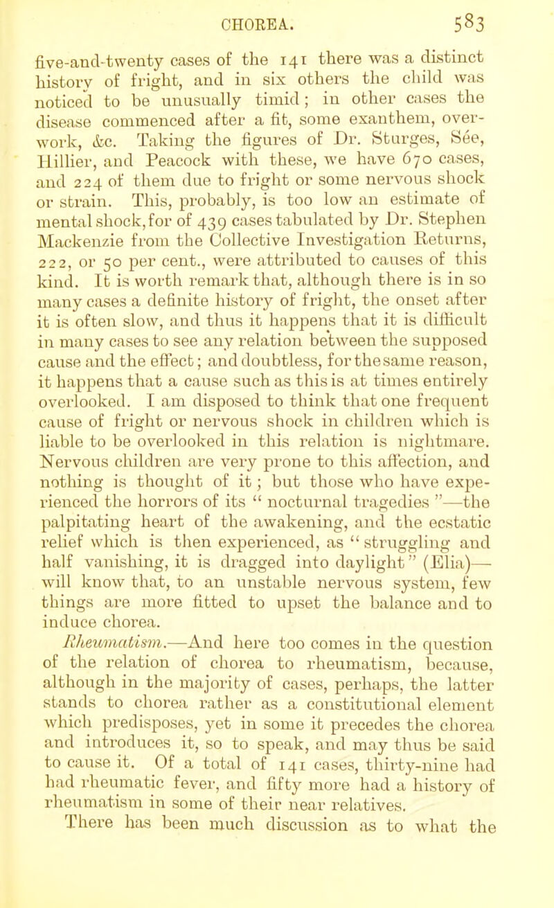 five-ancl-twenty cases of the 141 there was a distinct history of fright, and in six others the child was noticecl to be unusually timid; in other cases the disease commenced after a fit, some esanthem, over- work, &c. Taking the figures of Dr. Starges, See, HiUier, and Peacock with these, we have 670 cases, and 224 of them due to fright or some nervous shock or strain. This, probably, is too low an estimate of mental shock,for of 439 cases tabulated by Dr. Stephen Mackenzie from the Collective Investigation Returns, 222, or 50 per cent., were attributed to causes of this kind. It is worth remark that, although there is in so many cases a definite history of fright, tlie onset after it is often slow, and thus it happens that it is difficult in many cases to see any relation between the supposed cause and the effect; and doubtless, for the same reason, it happens that a cause such as this is at times entirely overlooked. I am disposed to think tliatone frequent cause of fright or nervous shock in children which is liable to be overlooked in this relation is nightmare. Nervous cliildren are very prone to this affection, and nothing is thought of it; but those who have expe- rienced the horroi's of its  nocturnal tragedies —the palpitating heart of the awakening, and the ecstatic reUef which is then experienced, as  struggling and half vanishing, it is dragged into daylight (Elia)—• will know that, to an unstable nervous system, few things are more fitted to upset the balance and to induce chorea. liheiomatism.—And here too comes in the question of the relation of chorea to rheumatism, because, although in the majority of cases, perliaps, the latter stands to chorea rather as a constitutional element which predisposes, yet in some it precedes the chorea and introduces it, so to speak, and may thus be said to cause it. Of a total of 141 cases, thirty-nine had had rheumatic fever, and fifty more had a history of rheumatism in some of their near relatives. There has been much discussion as to what the