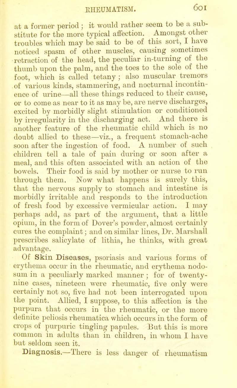 at a former period ; it would rather seem to be a sub- stitute for the more typical affection. Amongst other troubles which may be said to be of this sort, I have noticed spasm of other muscles, causing sometimes retraction of the head, the pecuUar in-turning of the thumb upon the palm, and the toes to the sole of the foot, which is called tetany ; also muscular_ tremors of various kinds, stammering, and nocturnal incontin- ence of m-ine—all these things reduced to their cause, or to come as near to it as may be, are nerve discharges, excited by morbidly slight stimulation or conditioned by irregularity in the discharging act. And there is another feature of the rheumatic child which is no doubt allied to these—viz., a frequent stomach-ache soon after the ingestion of food. A number of such children tell a tale of pain during or soon after a meal, and this often associated with an action of the bowels. Their food is said by mother or nurse to run through them. Now what happens is surely this, that the nervous supply to stomach and intestine is morbidly irritable and responds to the introduction of fresh food by excessive vermicular action. I may perhaps add, as part of the argument, that a little opium, in the form of Dover's powder, almost certainly cures the complaint; and on similar lines, Dr. Marshall prescribes salicylate of lithia, he thinks, with great advantage. Of Skin Diseases, psoriasis and various forms of erythema occur in the rheumatic, and erythema nodo- sum in a peculiarly marked manner ; for of twenty- nine cases, nineteen were rheumatic, live only wei'e certainly not so, five had not been interrogated upon the point. Allied, I suppose, to this aflection is the purpura that occurs in the rheumatic, or the more definite peliosis rheumatica which occurs in the form of crops of purpuric tingling papules. But this is more common in adults than in children, in whom I have but seldom seen it. Diagnosis.—There is less danger of rheumatism