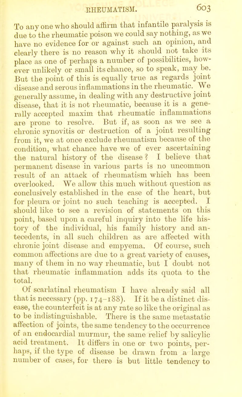 To auy one who should affirm that infantile paralysis is due to the rheumatic poison we could say nothing, as we have no evidence for or against such an opinion, and clearly there is no reason why it should not take its place as one of perhaps a number of possibilities, how- ever unhkely or small its chance, so to speak, may be. But the point of this is equally true as regards joint disease and serous inflammations in the rheumatic. We generally assume, in dealing with any destructive joint disease, that it is not rheumatic, because it is a gene- rally accepted maxim that rheumatic inflammations are prone to resolve. But if, as soon as we see a chronic synovitis or destruction of a joint resulting from it, we at once exclude rheumatism because of the condition, what chance have we of ever ascertaining the natural history of the disease ? I believe that permanent disease in various parts is no uncommon result of an attack of rheumatism which has been overlooked. We allow this much without question as conclusively established in the case of the heart, but for pleura or joint no such teaching is accepted. I should liJce to see a revision of statements on this point, based upon a careful inquiry into the life his- tory of the individual, his family history and an- tecedents, in all such childi^en as are affected with chronic joint disease and empyema. Of course, such common affections are due to a great variety of causes, many of them in no way rheumatic, but I doubt not that rheumatic inflammation adds its quota to the total. Of scarlatinal rheumatism I have already said all that is necessary (pp. 174-188). If it be a distinct dis- ease, the counterfeit is at any rate so like the original as to be indistinguishable. There is the same metastatic affection of joints, the same tendency to the occurrence of an endocardial murmur, the same relief by salicylic acid treatment. It diifers in one or two points, per- haps, if the type of disease be drawn from a large number of cases, for there is but little tendency to