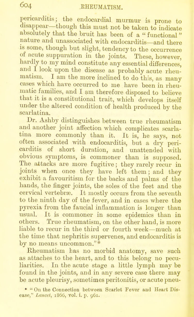 pericarditis; the endocardial mvirmur is prone to disappear—though this must not be taken to indicate absolutely that the bruit has been of a  functional  nature and unassociated with endocarditis—and there is some, though but slight, tendency to the occurrence of acute suppuration in the joints. These, however, hardly to my mind constitute any essential d'iflferences, and I look upon the disease as probably acute rheu- matism. I am the more inclined to do this, as many cases which have occurred to me have been in rheu- matic families, and I am therefore disposed to believe that it is a constitutional trait, which develops itself under the altered condition of health produced by the scarlatina. Dr. Ashby distinguishes between true rheumatism and another joint affection which complicates scarla- tina more commonly than it. It is, he says, not often associated with endocarditis, but a dry peri- carditis of short duration, and unattended with obvious symptoms, is commoner than is supposed. The attacks are more fugitive; they rarely recur in joints when once they have left them; and they exhibit a favouritism for the backs and palms of the hands, the finger joints, the soles of the feet and the cervical vertebrae. It mostly occurs from the seventh to the ninth day of the fever, and in cases where the pyi-exia from the faucial inflammation is longer than usual. It is commoner in some epidemics than in others. True rheumatism, on the other hand, is more liable to recur in the third or fourth week—much at the time that nephritis supervenes, and endocarditis is by no means uncommon.* Rheumatism has no morbid anatomy, save such as attaches to the heart, and to this belong no pecu- liarities. In the acute stage a little lymph may be found in the joints, and in any severe case there may be acute pleui'isy, sometimes peritonitis, or acute pneu- *  On the Connection between Scarlet Fever and Heart Dis- ease, Lancet^ 1866, vol. i. p. 961.