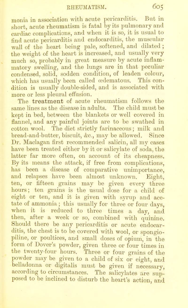 monia in association with acute pericarditis. But in short, acute rheumatism is fatal by its pulmonary and cardiac complications, and when it is so, it is usual to find acute pericarditis and endocarditis, the muscular wall of the heart being pale, softened, and dilated ; the weight of the heart is increased, and usually very much so, probably in gi-eat measure by acute inflam- matory swelling, and the lungs are in that peculiar condensed, solid, sodden condition, of leaden colour, which has usually been called a?dematous. This con- dition is usually double-sided, and is associated with more or less pleural eflfusion. The treatment of acute rheumatism follows the same lines as the disease in adults. The child must be kept in bed, between the blankets or well covered in flannel, and any painful joints are to be swathed in cotton wool. The diet strictly farinaceous ; milk and bread-and-butter, biscuit, &c., may be allowed. Since Dr. Maclagan first recommended salicin, all my cases have been treated either by it or salicylate of soda, the latter far more often, on account of its cheapness. By its means the attack, if free from complications, has been a disease of comparative unimportance, and relapses have been almost unknown. Eight, ten, or fifteen grains may be given every three hours; ten gi-ains is the usual dose for a child of eight or ten, and it is given with syrup and ace- tate of ammonia; this usually for three or four days, when it is reduced to three times a day, and then, after a week or so, combined with quinine. Should there be any pericarditis or acute endocar- ditis, the chest is to be covered with wool, or spongio- piline, or poultices, and small doses of opium, in the form of Dover's powder, given three or four times in the twenty-four hours. Three or four grains of the powder may be given to a child of six or eight, and belladonna or digitalis must be given if necessary, according to circumstances. The salicylates are sup- posed to be inclined to disturb the heart's action, and