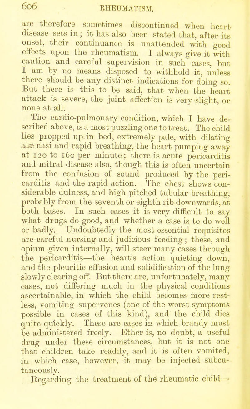 are therefore sometimes discontinued vvlieii lieart disease sets in; it has also been stated that, after its onset, their continuance is unattended with good effects upon the rheumatism. 1 always give it with caution and careful supervision in such cases, but I am by no means disposed to withhold it, unless there should be any distinct indications for doing so. But there is this to be said, that when the heart attack is severe, the joint affection is very slight, or none at all. The cardio-pulmonary condition, which I have de- scribed above, is a most puzzling one to treat. The child lies propped up in bed, extremely pale, with dilating alse nasi and rapid breathing, the heart pumping away at 120 to 160 per minute; there is acute pericarditis and mitral disease also, though this is often uncertain from the confusion of sound produced by the peri- carditis and the rapid action. The chest shows con- siderable dulness, and high pitched tubular breathing, probably from the seventh or eighth rib downwards, at both bases. In such cases it is very difficult to say what drugs do good, and whether a case is to do well or badly. Undoubtedly the most essential requisites are careful nursing and judicious feeding; these, and opium given internally, will steer many cases through the pericarditis—the heai^t's action quieting down, and the pleuritic effusion and solidification of the lung slowly clearing off. But there are, unfortunately, many cases, not difiering much in the physical conditions ascertainable, in which the child becomes more rest- less, vomiting supervenes (one of the worst symptoms possible in cases of this kind), and the child dies quite quickly. These are cases in which brandy must be administered freely. Ether is, no doubt, a useful drug under these circumstances, but it is not one that children take readily, and it is often vomited, in which case, however, it may be injected subcu- taneously. Regarding the treatment of the rheumatic child—