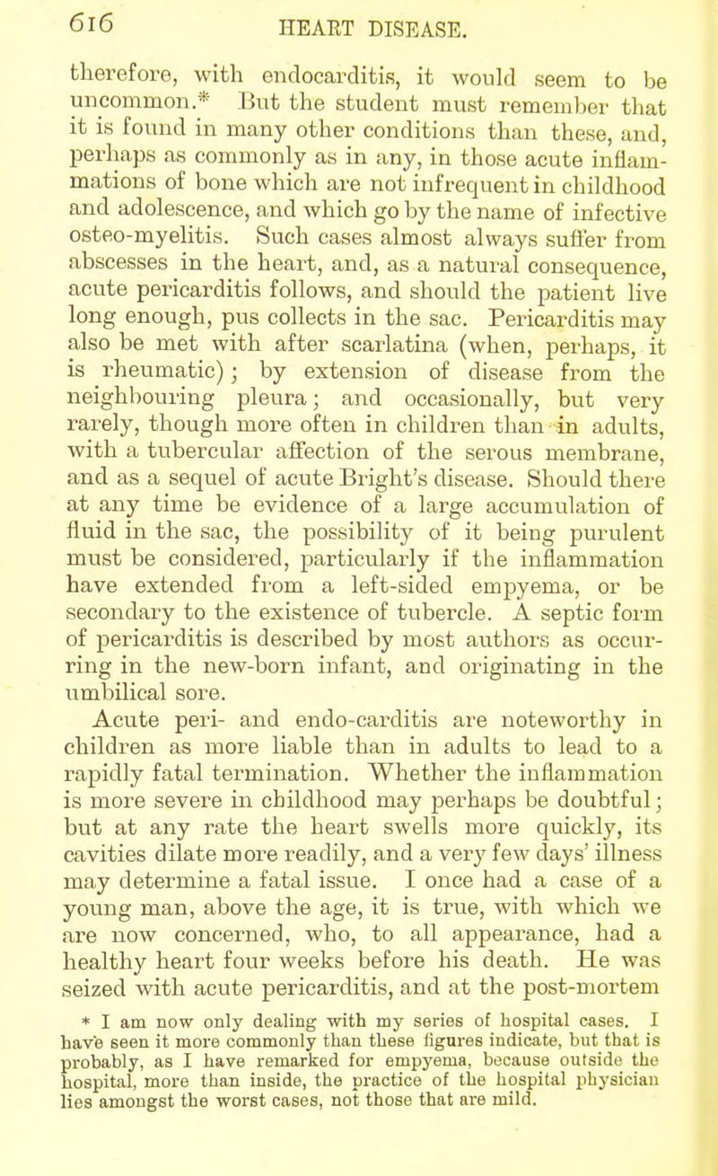 therefore, with endocarditis, it would seem to be uncommon * But the student must remember that it is found in many other conditions than these, and, perhaps as commonly as in any, in those acute inflam- mations of bone which are not infrequent in childhood and adolescence, and which go by the name of infective osteo-myelitis. Such cases almost always sufier from abscesses in the heart, and, as a natural consequence, acute pericarditis follows, and should the patient live long enough, pus collects in the sac. Pericarditis may also be met with after scarlatina (when, perhaps, it is rheumatic); by extension of disease from the neighbouring pleura; and occasionally, but very rarely, though more often in children than in adults, with a tubercular affection of the serous membrane, and as a sequel of acute Bright's disease. Should there at any time be evidence of a large accumulation of fluid in the sac, the possibility of it being purulent must be considered, particularly if the inflammation have extended from a left-sided empyema, or be secondary to the existence of tubercle. A septic form of pericarditis is described by most authors as occur- ring in the new-born infant, and originating in the umbilical sore. Acute peri- and endo-carditis are noteworthy in children as more liable than in adults to lead to a rapidly fatal termination. Whether the inflammation is more severe in childhood may perhaps be doubtful; but at any rate the heart swells more quickly, its cavities dilate more readily, and a very few days' illness may determine a fatal issue. I once had a case of a young man, above the age, it is true, with which we are now concerned, who, to all appearance, had a healthy heart four weeks before his death. He was seized with acute pericarditis, and at the post-mortem * I am now only dealing with my series of hospital cases. I have seen it more commonly than these figures indicate, but that is probably, as I have remarked for empyema, because outside the hospital, more than inside, the practice of the hospital physician lies amongst the worst cases, not those that are mild.