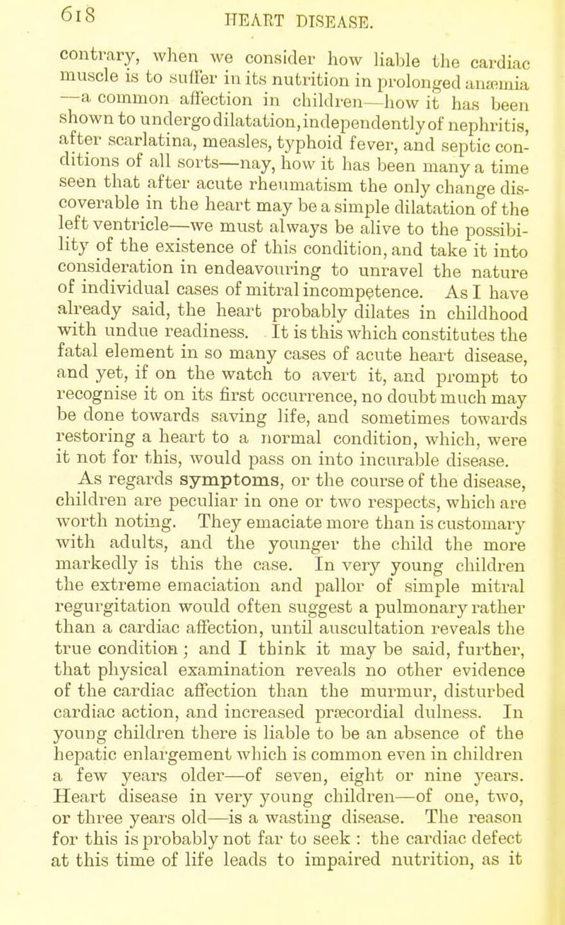 contrary, when we consider how liable tlie cardiac muscle IS to suffer in its nutrition in prolonged anaemia —a common affection in children—how it has been shown to undergo dilatation, independently of nephritis, after scarlatina, measles, typhoid fever, and septic con- ditions of all sorts—nay, how it has been many a time seen that after acute rheumatism the only change dis- coverable in the heart may be a simple dilatation of the left ventricle—we must always be alive to the possibi- lity of the existence of this condition, and take it into consideration in endeavoiii-ing to unravel the nature of individual cases of mitral incompetence. As I have already said, the heart probably dilates in childhood with undue readiness. It is this which constitutes the fatal element in so many cases of acute heart disease, and yet, if on the watch to avert it, and prompt to recognise it on its first occurrence, no doubt much may be done towards saving life, and sometimes towards restoring a heart to a normal condition, which, were it not for this, would pass on into incurable disease. As regards symptoms, or the course of the disea,se, children are peculiar in one or two respects, which are worth noting. They emaciate more than is customary with adults, and the younger the child the more markedly is this the case. In very young children the extreme emaciation and pallor of simple mitral regurgitation would often suggest a pulmonary rather than a cardiac affection, until auscultation reveals the true condition; and I think it may be said, further, that physical examination reveals no other evidence of the cardiac affection than the murmur, disturbed cardiac action, and increased prtecordial dulness. In young children there is liable to be an absence of the hepatic enlargement which is common even in children a few years older—of seven, eight or nine years. Heart disease in very young children—of one, two, or three years old—is a wasting disease. The reason for this is probably not far to seek : the cardiac defect at this time of life leads to impaired nutrition, as it