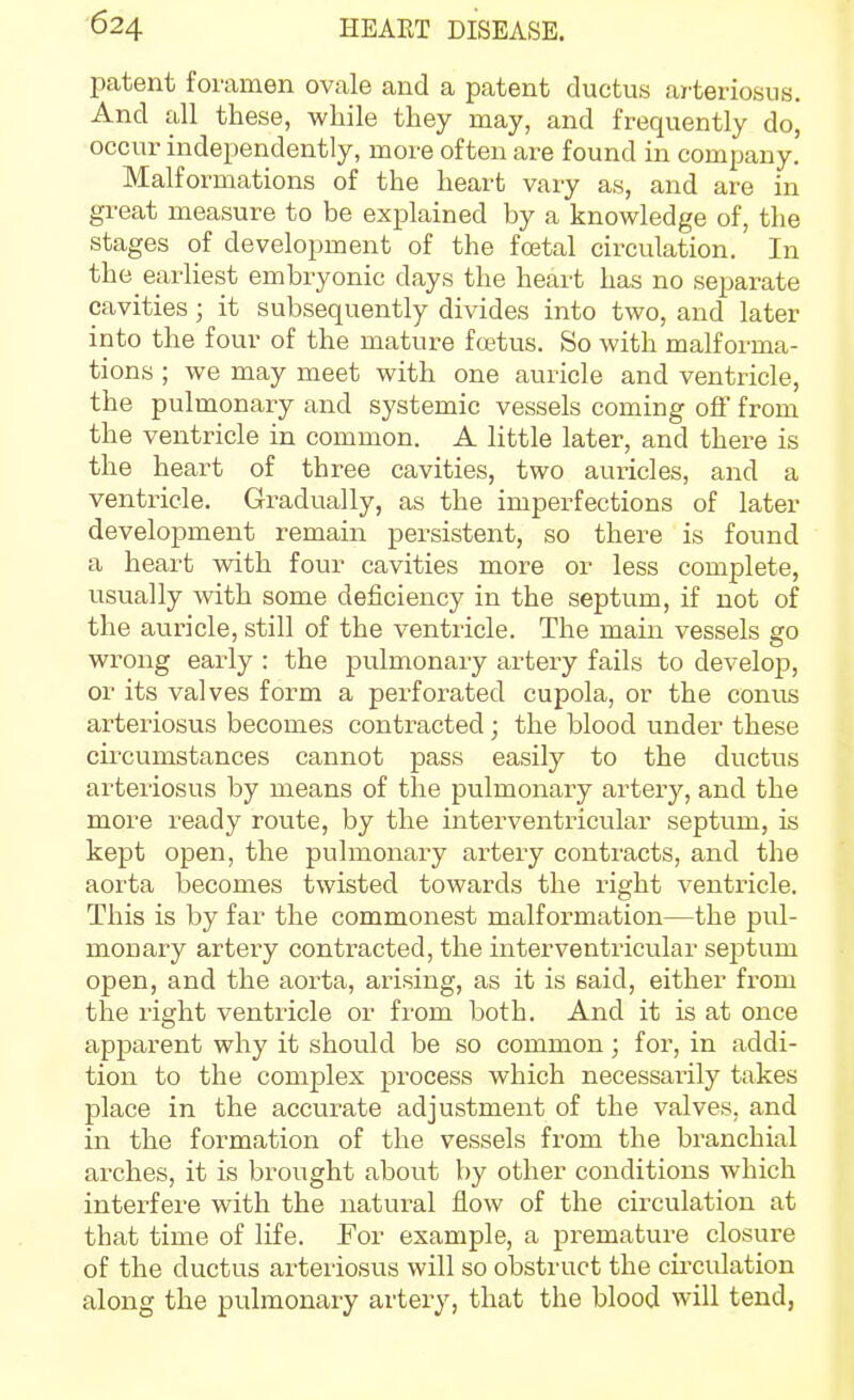 patent foramen ovale and a patent ductus ai-teriosus. And all these, while they may, and frequently do, occur independently, more often are found in company. Malformations of the heart vary as, and are in great measure to be explained by a knowledge of, the stages of development of the foetal circulation. In the earhest embryonic days the heart has no separate cavities; it subsequently divides into two, and later into the four of the mature foetus. So with malforma- tions ; we may meet with one auricle and ventricle, the pulmonary and systemic vessels coming off from the ventricle in common. A little later, and there is the heart of three cavities, two auricles, and a ventricle. Gradually, as the imperfections of later development remain persistent, so there is found a heart with four cavities more or less complete, usually mth some deficiency in the septum, if not of the auricle, still of the ventricle. The main vessels go wrong early : the pulmonary artery fails to develop, or its valves form a perforated cupola, or the comis arteriosus becomes contracted; the blood under these circumstances cannot pass easily to the ductus arteriosus by means of the pulmonary artery, and the more ready route, by the interventricular septum, is kept open, the pulmonary artery contracts, and the aorta becomes twisted towards the right ventricle. This is by far the commonest malformation—the pul- monary artery contracted, the interventricular septum open, and the aorta, arising, as it is said, either from the right ventricle or from both. And it is at once apparent why it should be so common; for, in addi- tion to the complex process Avhich necessarily takes place in the accurate adjustment of the valves, and in the formation of the vessels from the branchial ai-ches, it is brought about by other conditions which interfere with the natural flow of the circulation at that time of life. Eor example, a premature closure of the ductus arteriosus will so obstruct the cii-culation along the pulmonary artery, that the blood will tend,