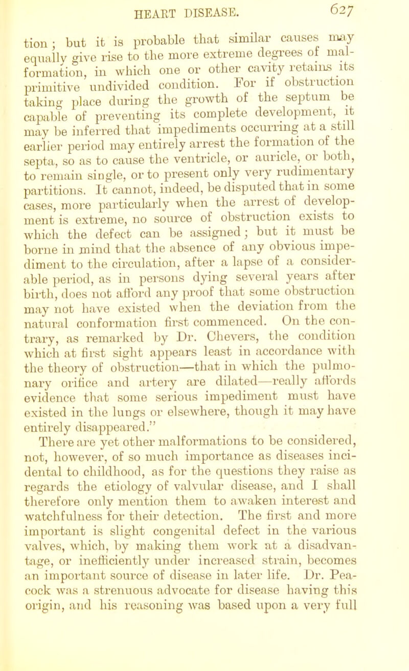 tion ■ but it is probable that similar causes imy equailv give rise to the more extreme degrees of mal- formation, in which one or other cavity retains its primitive undivided condition. For if obstruction taking place dming the growth of the septum be capable of preventing its complete development, it may be inferred that impediments occurring at a still earlier period may entirely arrest the formation of the septa, so as to cause the ventricle, or auricle, or both, to remain single, or to present only very rudimentary partitions. It cannot, indeed, be disputed that in some cases, more particularly when the arrest of develop- ment is extreme, no source of obstruction exists to which the defect can be assigned; but it must be borne in jnind that the absence of any obvious impe- diment to the circulation, after a lapse of a consider- able period, as in persons dying several years after birth, does not aflbrd any proof that some obstruction may not have existed when the deviation from the natural conformation first commenced. On the con- trary, as remarked by Dr. Chevers, the condition which at first sight appears least in accordance with the theory of obstruction—that in which the pulmo- nary orifice and artery are dilated—really afibrds evidence that some serious impediment must have existed in the lungs or elsewhere, though it may have entirely disappeared. There are yet other malformations to be considered, not, however, of so much importance as diseases inci- dental to childhood, as for the questions they raise as regards the etiology of valvular disease, and I shall therefore only mention them to awaken interest and watchfulness for their detection. The first and more important is slight congenital defect in the various valves, which, by malting them work ut a disadvan- tage, or ineiiiciently under increased strain, becomes an important source of disease in later life. Dr. Pea- cock was a strenuous advocate for disease having this origin, and his reasoning was based upon a very full