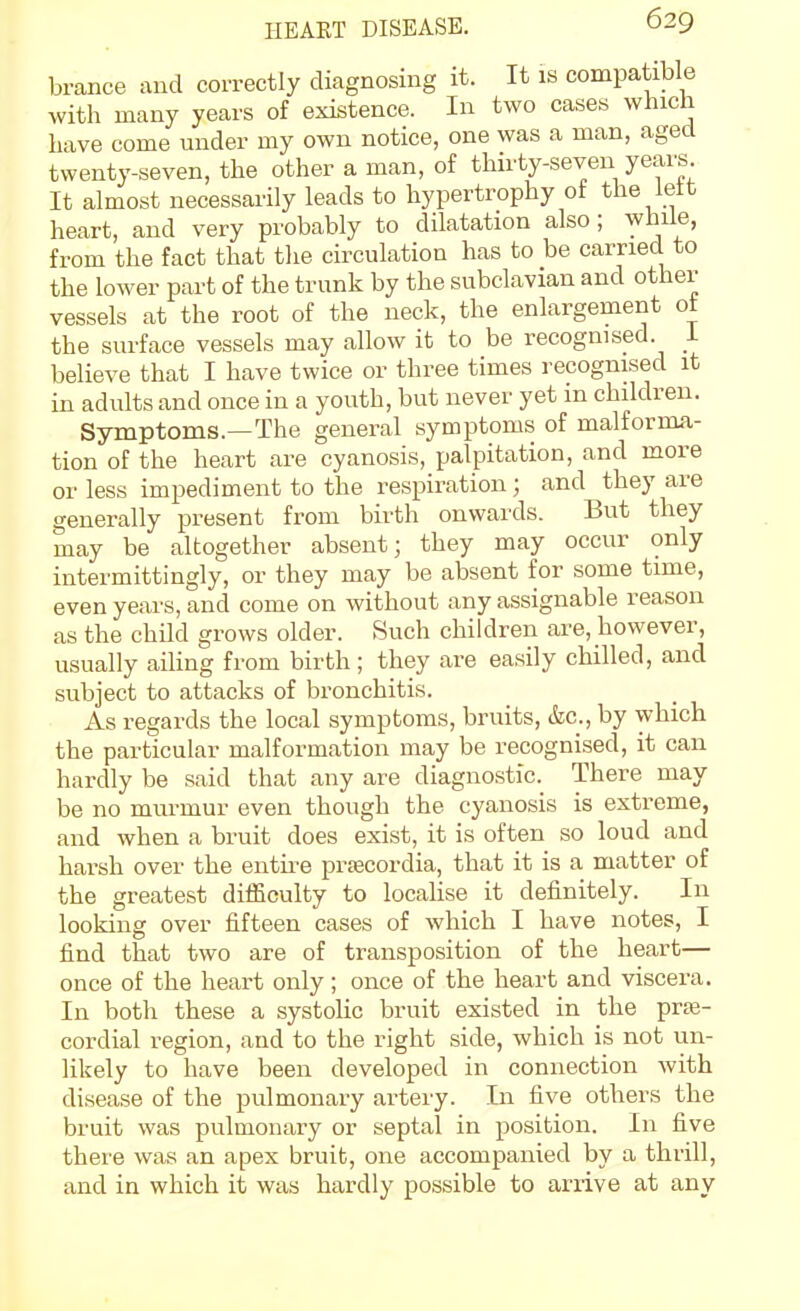 brance and correctly diagnosing it. It is compatible with many years of existence. In two cases which have come under my own notice, one was a man, aged twenty-seven, the other a man, of thirty-seven years It almost necessarily leads to hypertrophy of the lett heart, and very probably to dilatation also; while, from the fact that the circulation has to be carried to the lower part of the trunk by the subclavian and other vessels at the root of the neck, the enlargement ot the surface vessels may allow it to be recognised, i believe that I have twice or three times recognised it in adults and once in a youth, but never yet in children. Symptoms.—The general symptoms of malforma- tion of the heart are cyanosis, palpitation, and more or less impediment to the respiration ; and they are generally present from birth onwards. But they may be altogether absent; they may occur only intermittingly, or they may be absent for some time, even years, and come on without any assignable reason as the child grows older. Such children are, however, usually ailing from birth; they are easily chilled, and subject to attacks of bronchitis. As regards the local symptoms, bruits, &c., by which the particular malformation may be recognised, it can hardly be said that any are diagnostic. There may be no murmur even though the cyanosis is extreme, and when a bruit does exist, it is often so loud and harsh over the entire prtecordia, that it is a matter of the greatest difficulty to locahse it definitely. In looking over fifteen cases of which I have notes, I find that two are of transposition of the heart— once of the heart only; once of the heart and viscera. In both these a systolic bruit existed in the prse- cordial region, and to the right side, which is not un- likely to have been developed in connection with disease of the pulmonary artery. In five others the bruit was pulmonary or septal in position. In five there was an apex bruit, one accompanied by a thrill, and in which it was hardly possible to arrive at any