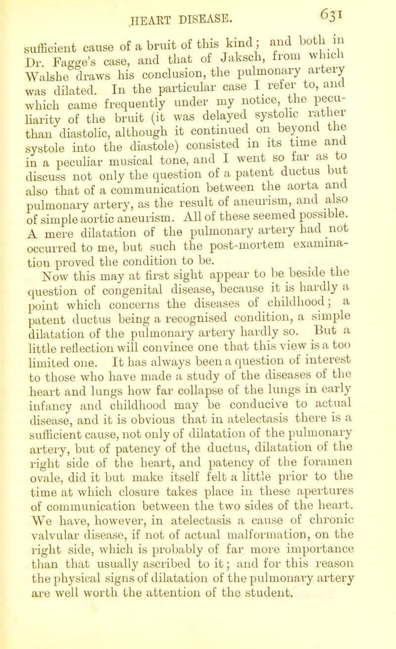 sufficient cause of a bruit of this kind; and both in Dr Fagge's case, and that of Jaksch, from which Walshe draws his conclusion, the pulmonary artery was dilated. In the particular case I refer to, and which came frequently under my notice, the pecu- Uarity of the bruit (it was delayed systolic rather than diastolic, although it continued on beyond the systole into the diastole) consisted in its time and in a peculiar musical tone, and I went so far as to discuss not only the question of a patent ductus but also that of a communication between the aorta and pulmonary artery, as the result of aneurism, and also of simple aortic aneurism. All of these seemed possible. A mere dilatation of the pulmonary artery had not occurred to me, but such the post-mortem examina- tion proved the condition to be. Now this may at first sight appear to be beside the question of congenital disease, because it is hardly a point which concerns the diseases of childhood; a patent ductus being a recognised condition, a simple dilatation of the pulmonary artery hardly so. But a little reflection will convince one that this view is a too Hmited one. It has always been a question of interest to those who have made a study of the diseases of the heart and lungs how far collapse of the lungs in early infancy and childhood may be conducive to actual disease, and it is obvious that in atelectasis there is a sufficient cause, not only of dilatation of the pulmonary artery, but of patency of the ductus, dilatation of the right side of the heart, and patency of the foramen ovale, did it but make itself felt a little prior to the time at which closure takes place in these apertures of communication between the two sides of the heart. We have, however, in atelectasis a cause of chronic valvular disease, if not of actual malformation, on the right side, which is probably of far more importance than that usually ascribed to it; and for this reason the physical signs of dilatation of the pulmonary artery are well worth the attention of the student.