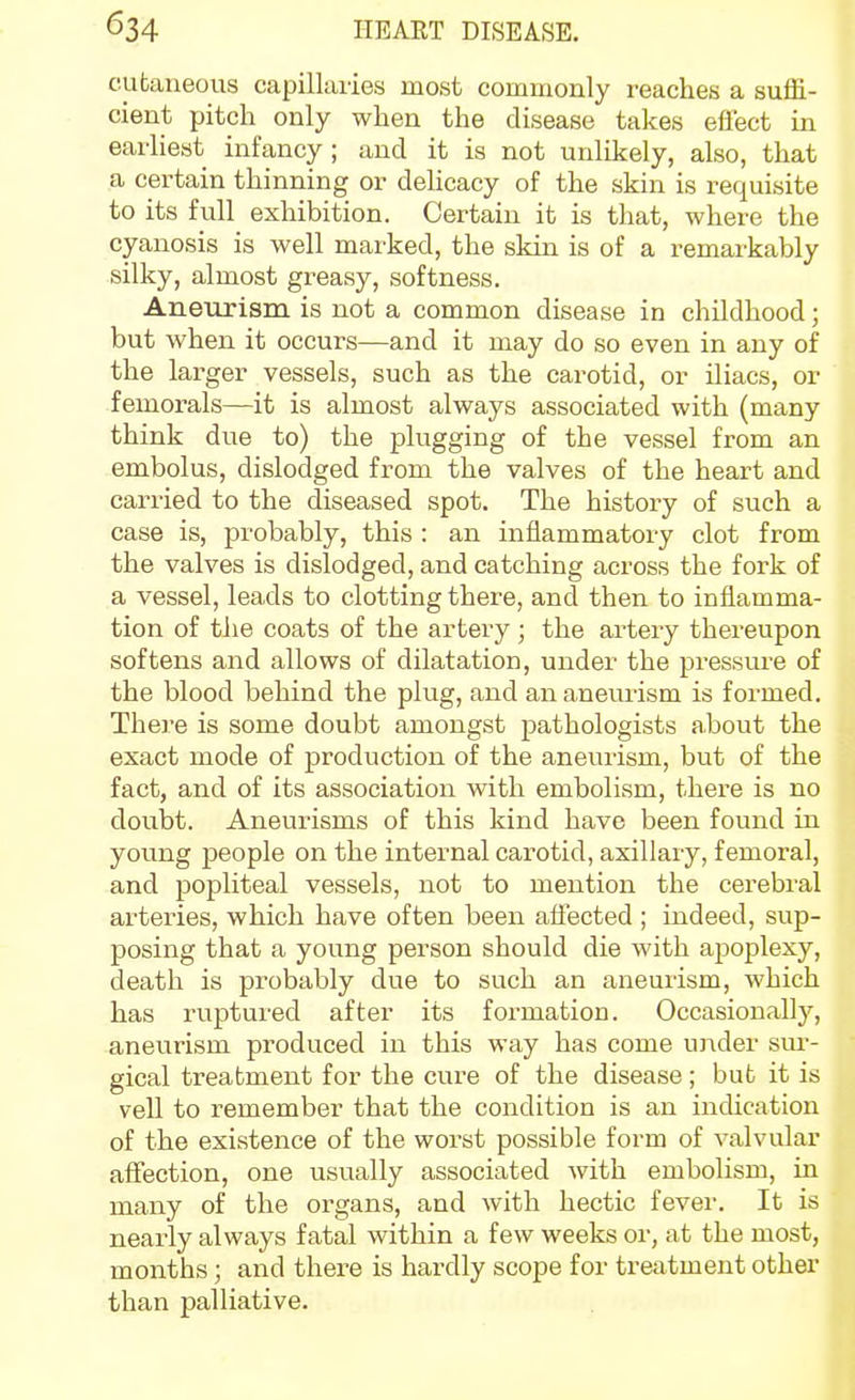 cubaneous capillaries most commonly reaches a suflS.- cient pitch only when the disease takes eflect in earliest infancy; and it is not unlikely, also, that a certain thinning or dehcacy of the skin is requisite to its full exhibition. Certain it is that, where the cyanosis is well marked, the skin is of a remarkably silky, almost greasy, softness. Aneurism is not a common disease in childhood; but when it occurs—and it may do so even in any of the larger vessels, such as the carotid, or iliacs, or femorals—it is almost always associated with (many think due to) the plugging of the vessel from an embolus, dislodged from the valves of the heart and carried to the diseased spot. The history of such a case is, probably, this : an inflammatory clot from the valves is dislodged, and catching across the fork of a vessel, leads to clotting there, and then to inflamma- tion of the coats of the artery; the artery thereupon softens and allows of dilatation, under the pressure of the blood behind the plug, and an aneurism is formed. There is some doubt amongst pathologists about the exact mode of production of the anevuism, but of the fact, and of its association with embolism, there is no doubt. Aneurisms of this kind have been found in young people on the internal carotid, axillary, femoral, and popliteal vessels, not to mention the cerebral arteiies, which have often been affected ; indeed, sup- posing that a young person should die with apoplexy, death is probably due to such an aneurism, which has ruptured after its formation. Occasionally, aneurism produced in this way has come under sui-- gical treatment for the cure of the disease; but it is veil to remember that the condition is an indication of the existence of the worst possible form of valvular aifection, one usually associated with embolism, in many of the organs, and with hectic fever. It is nearly always fatal within a few weeks or, at the most, months; and thei'e is hardly scope for treatment other than palliative.