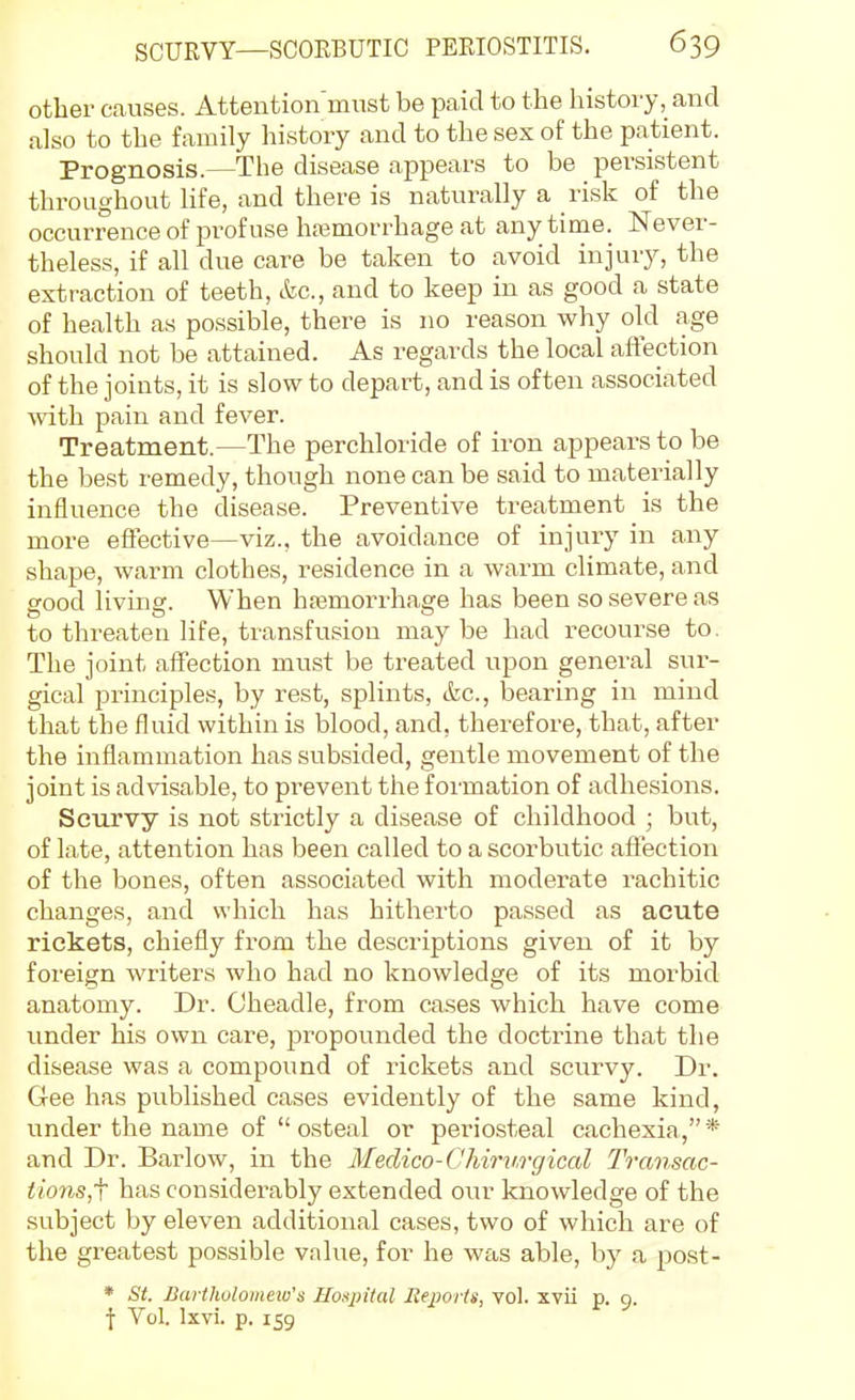 other causes. Atteution mnst be paid to the history, and also to the family history and to the sex of the patient. Prognosis.—The disease appears to be persistent throughout life, and there is naturally a risk of the occurrence of profuse haemorrhage at any time. Never- theless, if all due care be taken to avoid injury, the extraction of teeth, &c., and to keep in as good a state of health as possible, there is no reason why old age should not be attained. As regards the local aftection of the joints, it is slow to depart, and is often associated vnih pain and fever. Treatment.—The perchloride of iron appears to be the best remedy, though none can be said to materially influence the disease. Preventive treatment is the more effective—viz., the avoidance of injury in any shape, warm clothes, residence in a warm climate, and sood livinsr. When hemorrhage has been so severe as to threaten life, transfusion may be had recourse to. The joint affection must be treated upon general sur- gical principles, by rest, splints, &c., bearing in mind that the fluid within is blood, and, therefore, that, after the inflammation has subsided, gentle movement of the joint is advisable, to prevent the formation of adhesions. Scurvy is not strictly a disease of childhood ; but, of late, attention has been called to a scorbutic affection of the bones, often associated with moderate rachitic changes, and which has hitherto passed as acute rickets, chiefly from the descriptions given of it by foreign writers who had no knowledge of its morbid anatomy. Dr. Cheadle, from ca.ses which have come under his own care, propounded the doctrine that the disease was a compound of rickets and scurvy. Dr. Gee has published cases evidently of the same kind, under the name of  osteal or periosteal cachexia,* and Dr. Barlow, in the Medico-Chirv.rgical Transac- tionsjf has considerably extended our knowledge of the subject by eleven additional cases, two of which are of the greatest possible value, for he was able, by a post- * St. Bartholomew's Hospital Iteports, vol. xvii p. 9. \ Vol. Ixvi. p. 159