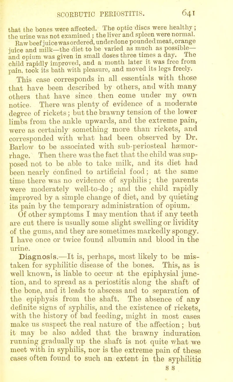 that the bones were aflfected. The optic discs were healthy ; the urine was not examined ; the liver and spleen were normal. Kaw beef juice was ordered, underdone pounded meat, orange juice and milk—the diet to be varied as much as possible— and opium was given in small doses three times a day. The child rapidly improved, and a month later it was free from pain, took its bath with pleasure, and moved its legs freely. This case corresponds in all essentials with those that have been described by others, and with many- others that have since then come under my own notice. There was plenty of evidence of a moderate degree of rickets; but the brawny tension of the lower limbs from the ankle upwards, and the extreme pain, were as certainly something more than rickets, and corresponded with what had been observed by Dr. Barlow to be associated with sub-periosteal haemor- rhage. Then there was the fact that the child was sup- posed not to be able to take milk, and its diet had been nearly confined to artificial food; at the same time there was no evidence of syphilis; the parents were moderately well-to-do; and the child rapidly improved by a simple change of diet, and by quieting its pain by the temporary administration of opium. Of other symptoms I may mention that if any teeth are cut there is usually some sHght swelling or lividity of the gums, and they are sometimes markedly spongy. I have once or twice found albumin and blood in the urine. Diagnosis.—It is, perhaps, most likely to be mis- taken for syphilitic disease of the bones. This, as is well known, is liable to occur at the epiphysial junc- tion, and to spread as a periostitis along the shaft of the bone, and it leads to abscess and to separation of the epiphysis from the shaft. The absence of any definite signs of syphilis, and the existence of rickets, with the history of bad feeding, might in most cases make i;s suspect the real nature of the aflfection ; but it may be also added that the brawny induration running gradually up the shaft is not quite what we meet with in syphilis, nor is the extreme pain of these cases often found to such an extent in the syphilitic s s