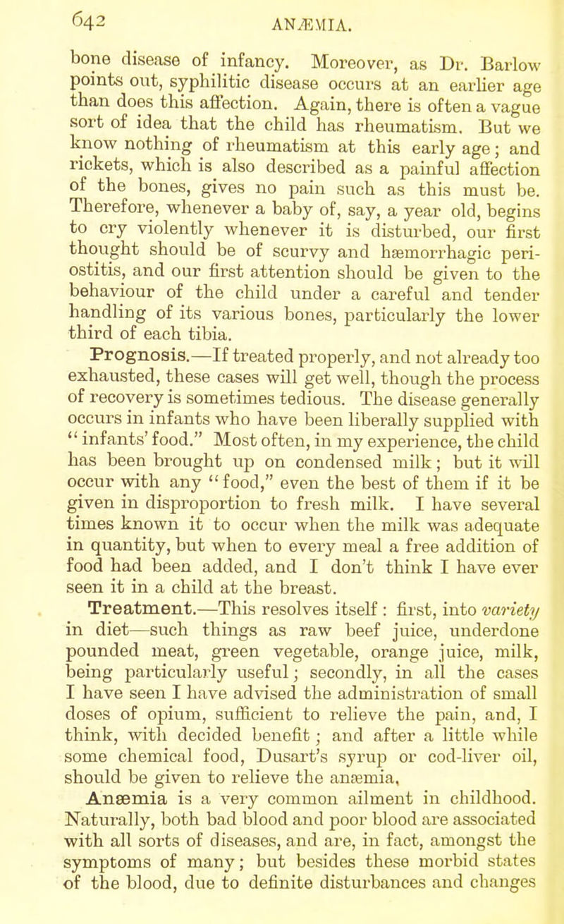 bone disease of infancy. Moreover, as Dr. Barlow points out, syphilitic disease occurs at an earlier age than does this afiection. Again, there is often a vague .sort of idea that the child has rheumatism. But we know nothing of rheumatism at this early age; and rickets, which is also described as a painful affection of the bones, gives no pain such as this must be. Therefore, whenever a baby of, say, a year old, begins to cry violently whenever it is disturbed, our first thought should be of scurvy and hsemorrhagic peri- ostitis, and our first attention should be given to the behaviour of the child under a careful and tender handling of its various bones, particularly the lower third of each tibia. Prognosis.—If treated properly, and not already too exhausted, these cases will get well, though the process of recovery is sometimes tedious. The disease generally occurs in infants who have been liberally supplied with  infants' food. Most often, in my experience, the child has been brought up on condensed milk; but it will occur with any food, even the best of them if it be given in disproportion to fresh milk. I have several times known it to occur when the milk was adequate in quantity, but when to every meal a free addition of food had been added, and I don't think I have ever seen it in a child at the breast. Treatment.—This resolves itself : first, into variety in diet—such things as raw beef juice, underdone pounded meat, gi-een vegetable, orange juice, milk, being particularly useful; secondly, in all the cases I have seen I have advised the administration of small doses of opium, suflicient to relieve the pain, and, I think, with decided benefit; and after a little while some chemical food, Dusart's syrup or cod-liver oil, should be given to relieve the ansemia, Anaemia is a very common ailment in childhood. Naturally, both bad blood and poor blood are associated with all sorts of diseases, and are, in fact, amongst the symptoms of many; but besides these morbid states of the blood, due to definite disturbances and changes