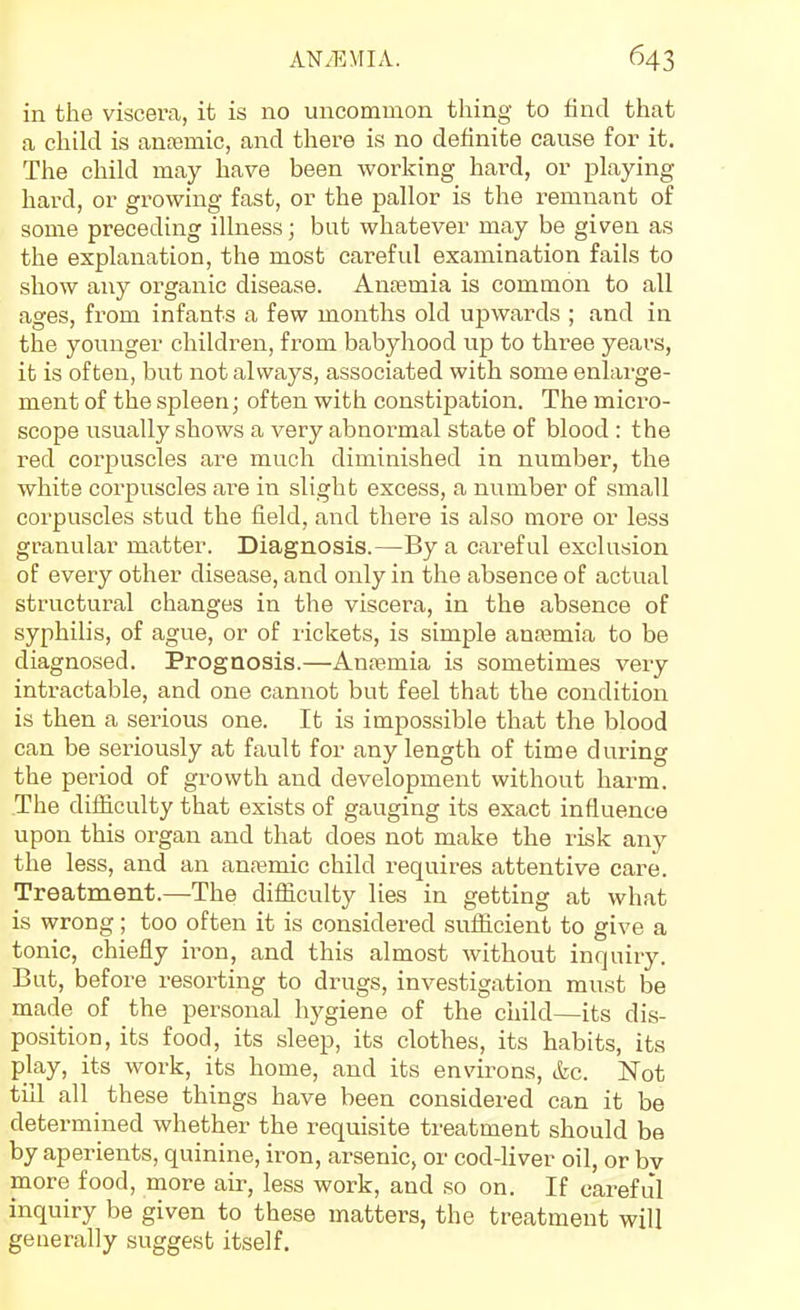 in the viscera, it is no uncommon thing to find that a child is anjemic, and there is no definite cause for it. The child may have been working hai^d, or playing hard, or growing fast, or the pallor is the remnant of some preceding ilhiess; but whatever may be given as the explanation, the most careful examination fails to show any organic disease. Anjemia is common to all ages, from infants a few months old upwards ; and in the younger children, from babyhood up to three years, it is often, but not always, associated with some enlarge- ment of the spleen; often with constipation. The micro- scope usually shows a very abnormal state of blood : the red corpuscles are much diminished in number, the white corpuscles are in slight excess, a number of small corpuscles stud the field, and there is also more or less granular matter. Diagnosis.—By a careful exclusion of every other disease, and only in the absence of actual structural changes in the viscera, in the absence of syphilis, of ague, or of rickets, is simple anaamia to be diagnosed. Prognosis.—Anremia is sometimes very intractable, and one cannot but feel that the condition is then a serious one. It is impossible that the blood can be seriously at fault for any length of time during the period of growth and development without harm. The difficulty that exists of gauging its exact influence upon this organ and that does not make the risk any the less, and an anremic child requires attentive care. Treatment.—The difficulty lies in getting at what is wrong; too often it is considered sufficient to give a tonic, chiefly ii-on, and this almost without inquiry. But, before resorting to drugs, investigation must be made of the personal hygiene of the child—its dis- position, its food, its sleep, its clothes, its habits, its play, its work, its home, and its environs, &c. Not till all these things have been considered can it be determined whether the requisite treatment should be by aperients, quinine, iron, arsenic, or cod-liver oil, or bv more food, more air, less work, and so on. If careful inquiry be given to these matters, the treatment will generally suggest itself.