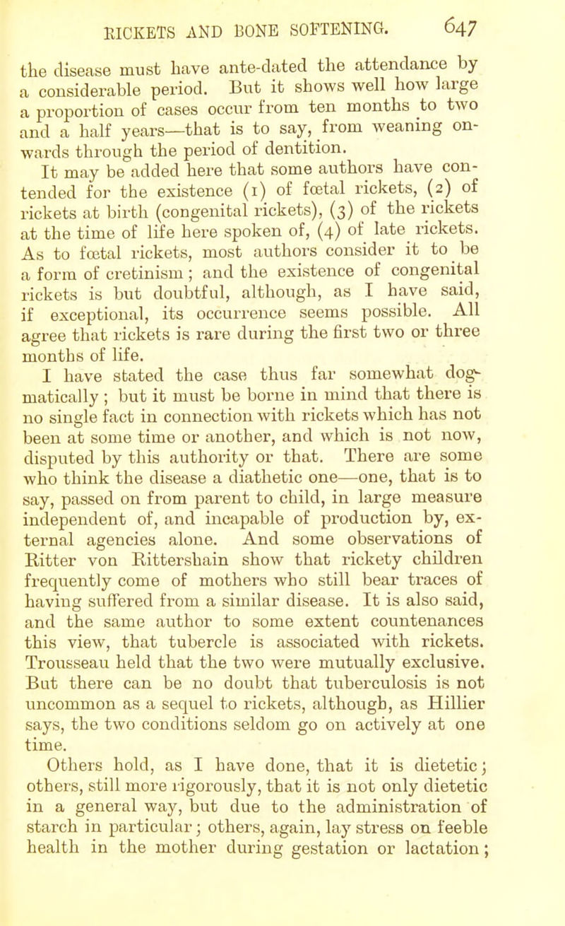 the disease must have ante-dated the attendance by a considerable period. But it shows well how large a proportion of cases occur from ten months to two and a half years—that is to say, from weaning on- wards through the period of dentition. It may be added here that some authors have con- tended for the existence (i) of fcetal rickets, (2) of rickets at birth (congenital rickets), (3) of the rickets at the time of life here spoken of, (4) of late rickets. As to fcetal rickets, most authors consider it to be a form of cretinism ; and the existence of congenital rickets is but doubtful, although, as I have said, if exceptional, its occurrence seems possible. All agree that rickets is rare during the first two or three months of life. I have stated the case thus far somewhat dog- matically ; but it must be borne in mind that there is no single fact in connection with rickets which has not been at some time or another, and which is not now, disputed by this authority or that. There are some who think the disease a diathetic one—one, that is to say, passed on from parent to child, in large measure independent of, and incapable of production by, ex- ternal agencies alone. And some observations of Ritter von Rittershain show that rickety children frequently come of mothers who still bear traces of haviug suffered from a similar disease. It is also said, and the same author to some extent countenances this view, that tubercle is associated with rickets. Trousseau held that the two were mutually exclusive. But there can be no doubt that tuberculosis is not uncommon as a sequel to rickets, although, as Hillier says, the two conditions seldom go on actively at one time. Others hold, as I have done, that it is dietetic; others, still more rigorously, that it is not only dietetic in a general way, but due to the administration of starch in particular; others, again, lay stress on feeble health in the mother during gestation or lactation;