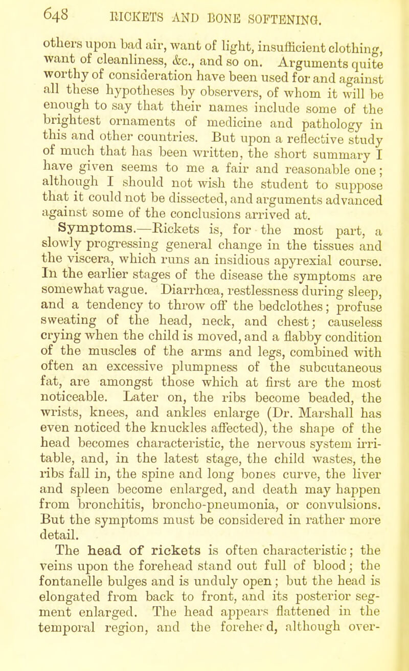 others upon bad air, want of light, insufficient clothing, want of cleanliness, &c., and so on. Arguments quite worthy of consideration have been used for and against all these hypotheses by observers, of whom it will be enough to say that their names include some of the brightest ornaments of medicine and pathology in this and other countries. But upon a reflective study of much that has been Avritten, the short summary I have given seems to me a fair and reasonable one; although I should not wish the student to suppose that it could not be dissected, and arguments advanced against some of the conclusions arrived at. Symptoms.—Kickets is, for the most part, a slowly progressing general change in the tissues and the viscera, which runs an insidious apyrexial course. In the earlier stages of the disease the symptoms are somewhat vague. Diarrhoea, restlessness during sleep, and a tendency to throw off the bedclothes; profuse sweating of the head, neck, and chest; causeless crying when the child is moved, and a flabby condition of the muscles of the arms and legs, combined with often an excessive plumpness of the subcutaneous fat, are amongst those which at first are the most noticeable. Later on, the ribs become beaded, the wrists, knees, and ankles enlarge (Dr. Marshall has even noticed the knuckles afiected), the shape of the head becomes characteristic, the nervous system ii'ri- table, and, in the latest stage, the child wastes, the ribs fall in, the spine and long bones curve, the liver and spleen become enlarged, and death may happen from bronchitis, broncho-pneumonia, or convulsions. But the symptoms must be considered in rather more detail. The head of rickets is often characteristic; the veins upon the forehead stand out full of blood; the fontanelle bulges and is unduly open; but the head is elongated from back to front, and its posterior seg- ment enlarged. The head apjjears flattened in the temporal region, and the foreherd, although over-