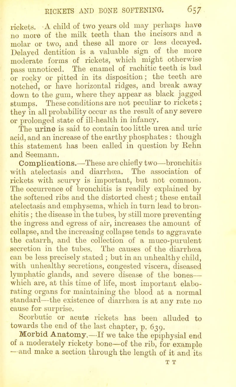 rickets. A child of two years old may perhaps have no more of the milk teeth than the incisors and a molar or two, and these all more or less decayed. Delayed dentition is a valuable sign of the more moderate forms of rickets, which might otherwise pass unnoticed. The enamel of rachitic teeth is bad or rocky or pitted in its disposition; the teeth are notched, or have horizontal ridges, and break away down to the gum, where they appear as black jagged stumps. These conditions are not peculiar to rickets; they in all probability occur as the result of any severe or prolonged state of ill-health in infancy. The urine is said to contain too little urea and uric acid, and an increase of the earthy phosphates : though this statement has been called in question by Rehn and Seemann. Complications.—These are chiefly two—bronchitis with atelectasis and diarrhosa. The association of rickets with scurvy is important, but not common. The occurrence of bronchitis is readily explained by the softened ribs and the distorted chest; these entail atelectasis and emphysema, which in tui'n lead to bron- chitis ; the disease in the tubes, by still more preventing the ingress and egress of air, increases the amount of collapse, and the increasing collapse tends to aggravate the catai-rh, and the collection of a muco-f)urulent secretion in the tubes. The causes of the diarrhoea can be less precisely stated ; but in an unhealthy child, with unhealthy seci'etions, congested viscera, diseased lymphatic glands, and severe disease of the bones—• which are, at this time of life, most important elabo- rating organs for maintaining the blood at a normal standard—the existence of diarrhcBa is at any rate no cause for surprise. Scorbutic or acute rickets has been alluded to towards the end of the last chapter, p. 639. Morbid Anatomy.—If we take the epiphysial end of a moderately rickety bone—of the rib, for example —and make a section through the length of it and its T T