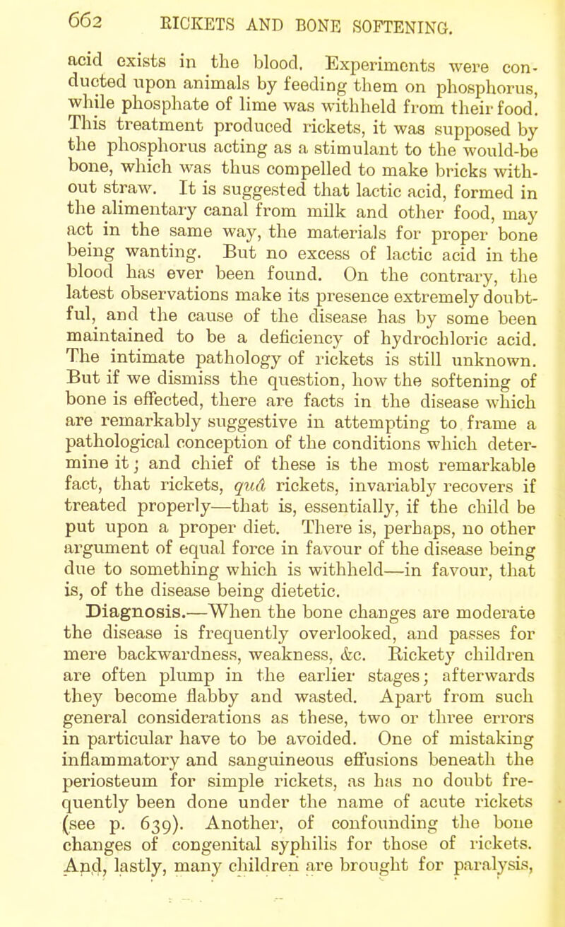 acid exists in the blood. Experiments were con- ducted upon animals by feeding them on phosphorus, while phosphate of lime was withheld from their food! This treatment produced rickets, it was supposed by the phosphorus acting as a stimulant to the would-be bone, which was thus compelled to make bricks with- out straw. It is suggested that lactic acid, formed in the alimentary canal from milk and other food, may act in the same way, the materials for proper bone being wanting. But no excess of lactic acid in the blood has ever been found. On the contrary, the latest observations make its presence extremely doubt- ful,^ and the cause of the disease has by some been maintained to be a deficiency of hydrochloric acid. The intimate pathology of rickets is still unknown. But if we dismiss the question, how the softening of bone is effected, there are facts in the disease which are remarkably suggestive in attempting to frame a pathological conception of the conditions which deter- mine it J and chief of these is the most remarkable fact, that rickets, qud rickets, invariably recovers if treated properly—that is, essentially, if the child be put upon a proper diet. There is, perhaps, no other argument of equal force in favour of the disease being due to something which is withheld—in favour, that is, of the disease being dietetic. Diagnosis.—When the bone changes are modeime the disease is frequently overlooked, and passes for mere backwardness, weakness, &c. Rickety children are often plump in the earlier stages; afterwards they become flabby and wasted. Apart from such general considerations as these, two or three errors in particular have to be avoided. One of mistaking inflammatory and sanguineous eflfusions beneath the periosteum for simple rickets, as has no doubt fre- quently been done under the name of acute rickets (see p. 639). Another, of confounding the bone changes of congenital syphilis for those of lickets. Apjd, lastly, many children are brought for paralysis,