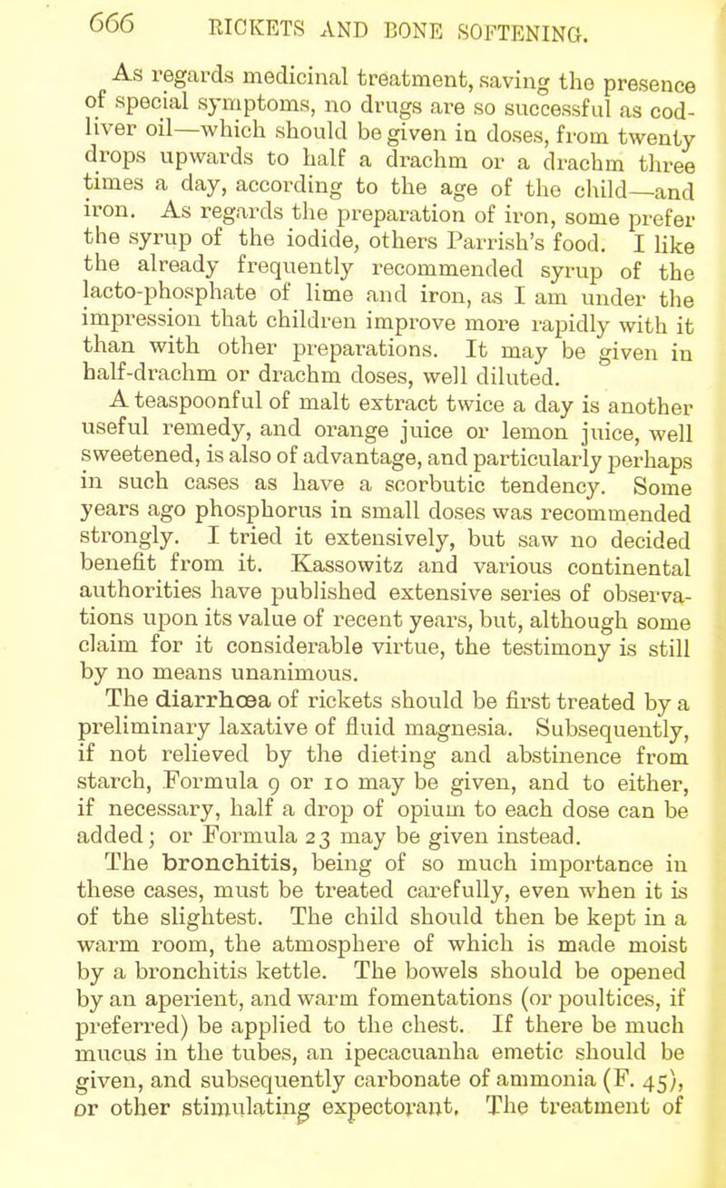 As regards medicinal treatment, saving the presence of special symptoms, no drugs are so successful as cod- hver oil—which should be given in doses, from twenty drops upwards to half a drachm or a drachm three times a day, according to the age of the cliild—and iron. As regards the preparation of iron, some prefer the syrup of the iodide, others Parrish's food. I like the already frequently recommended syrup of the lacto-phosphate of lime and iron, as I am under the impression that children improve more rapidly with it than with other preparations. It may be given in half-drachm or drachm doses, well diluted. Ateaspoonful of malt extract twice a day is another useful remedy, and orange juice or lemon juice, well sweetened, is also of advantage, and particularly perhaps in such cases as have a scorbutic tendency. Some years ago phosphorus in small doses was recommended strongly. I tried it extensively, but saw no decided benefit from it. Kassowitz and various continental authorities have pubhshed extensive series of observa- tions upon its value of recent years, but, although some claim for it considerable virtue, the testimony is still by no means unanimous. The diarrhoea of rickets should be first treated by a preliminaiy laxative of fluid magnesia. Subsequently, if not relieved by the dieting and abstinence from starch, Formula 9 or lo may be given, and to either, if necessary, half a drop of opium to each dose can be added; or Formula 23 may be given instead. The bronchitis, being of so much importance in these cases, must be treated carefully, even when it is of the slightest. The child should then be kept in a warm room, the atmosphere of which is made moist by a bronchitis kettle. The bowels should be opened by an aperient, and warm fomentations (or poultices, if preferred) be applied to the chest. If there be much mucus in the tubes, an ipecacuanha emetic should be given, and subsequently carbonate of ammonia (F. 45), or other stimulating expectorai^t, The treatment of