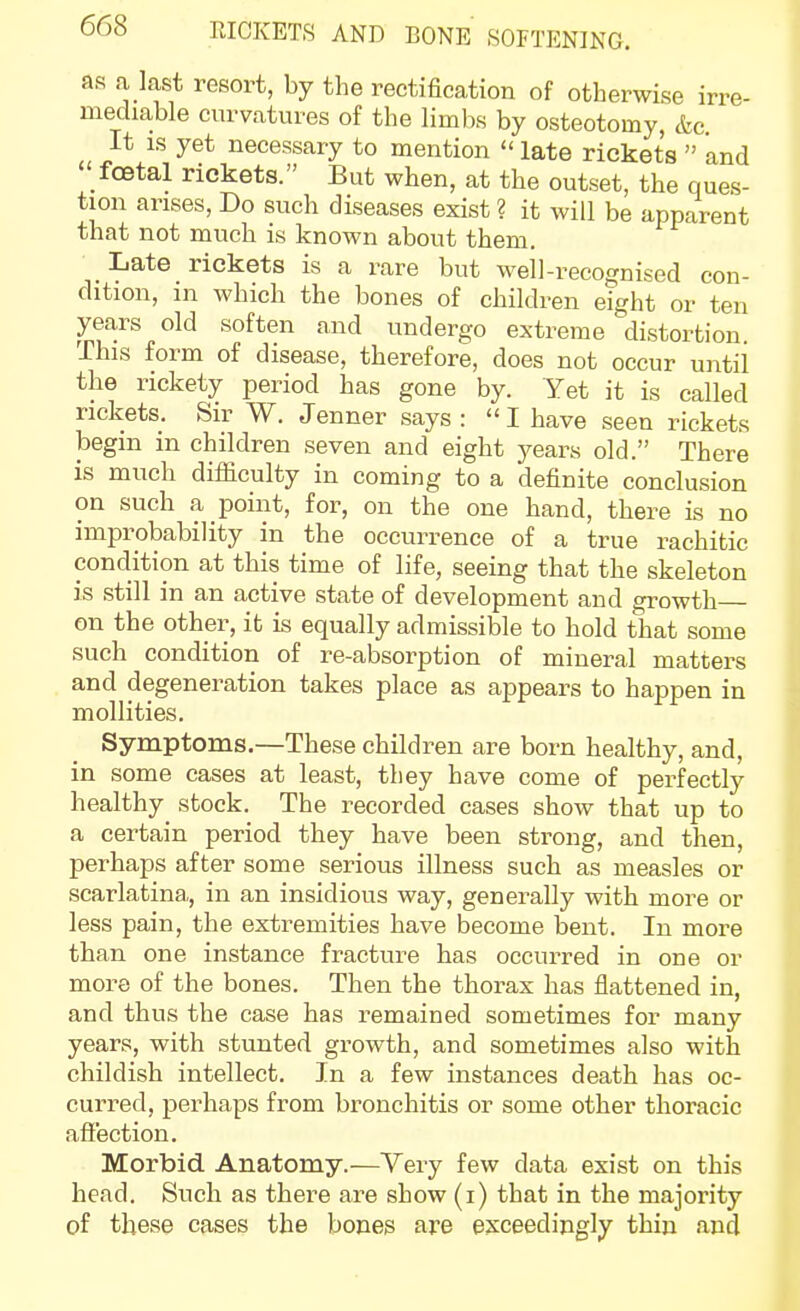 as a last resort, by the rectification of otherwise irre- mediable curvatures of the lim)« by osteotomy, &c It IS yet necessary to mention  late rickets  and  foetal rickets. But when, at the outset, the ques- tion arises. Do such diseases exist ? it will be apparent that not much is known about them. Late rickets is a rare but well-recognised con- dition, in which the bones of children eight or ten years old soften and undergo extreme distortion. This form of disease, therefore, does not occur until the rickety period has gone by. Yet it is called rickets. Sir W. Jenner says: I have seen rickets begin in children seven and eight j^ears old. There is much difficulty in coming to a definite conclusion on such a point, for, on the one hand, there is no improbability in the occurrence of a true rachitic condition at this time of life, seeing that the skeleton is still in an active state of development and growth on the other, it is equally admissible to hold that some such condition of re-absorption of mineral matters and degeneration takes place as appears to happen in mollities. Symptoms.—These children are born healthy, and, in some cases at least, they have come of perfectly healthy stock. The recorded cases show that up to a certain period they have been strong, and then, perhaps after some serious illness such as measles or scarlatina, in an insidious way, generally with more or less pain, the extremities have become bent. In more than one instance fracture has occurred in one or more of the bones. Then the thorax has flattened in, and thus the case has remained sometimes for many years, with stunted growth, and sometimes also with childish intellect. In a few instances death has oc- curred, perhaps from bronchitis or some other thoracic afi'ection. Morbid Anatomy.—Very few data exist on this head. Such as there are show (i) that in the majority of these cases the bones are exceedingly thin and