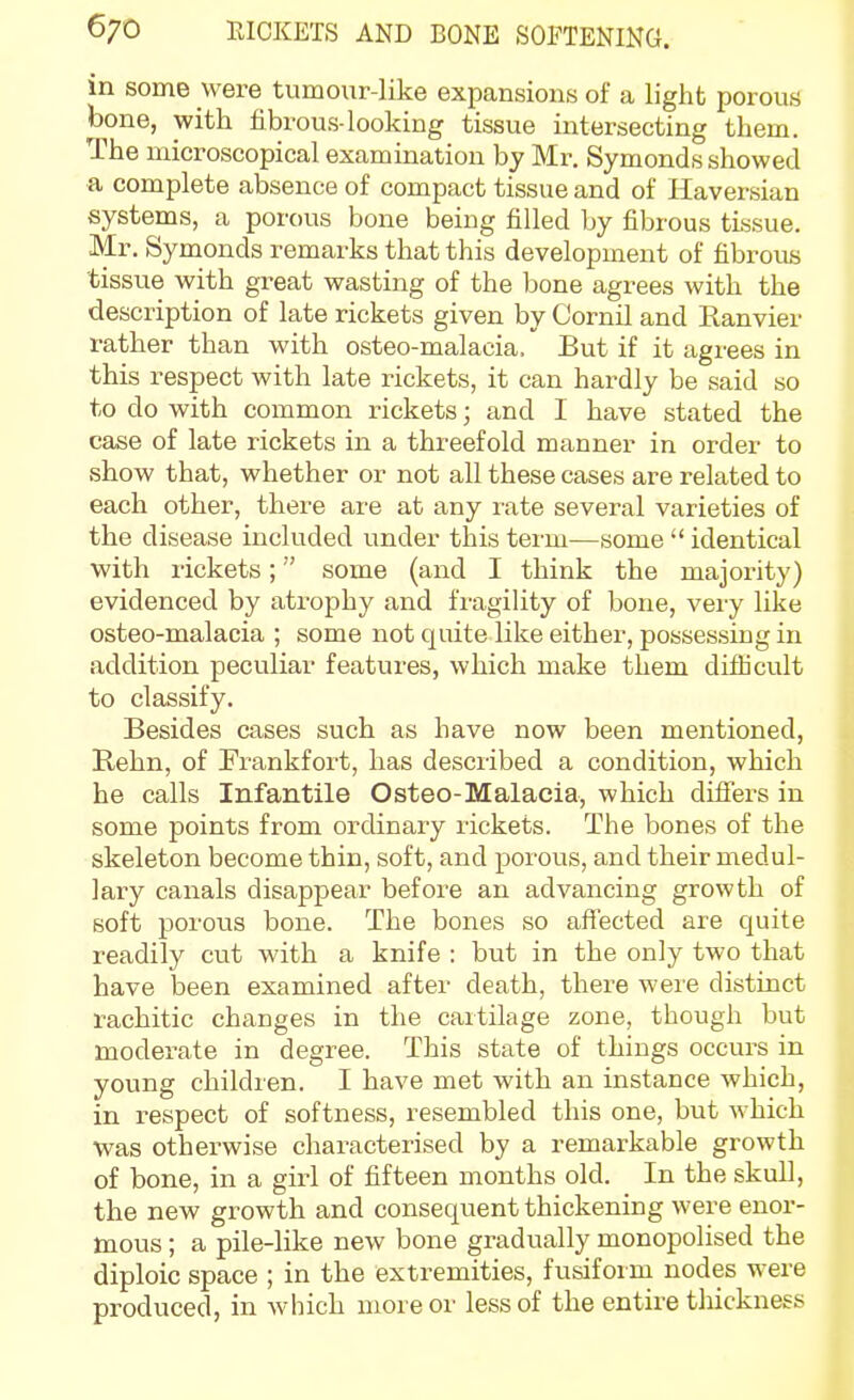 in some were tumour-like expansions of a light porous bone, with fibrous-looking tissue intersecting them. The microscopical examination by Mr. Symonds showed a complete absence of compact tissue and of Haversian systems, a porous bone being filled by fibrous tissue. Mr. Symonds remarks that this development of fibrous tissue with great wasting of the Ijone agrees with the description of late rickets given by Cornil and Ranvier rather than with osteo-malacia. But if it agrees in this respect with late rickets, it can hardly be said so to do with common rickets; and I have stated the case of late rickets in a threefold manner in order to .show that, whether or not all these cases are related to each other, there are at any rate several varieties of the disease included under this term—some  identical with rickets; some (and I think the majority) evidenced by atrophy and fragility of bone, very like osteo-malacia ; some not quite like either, possessing in addition peculiar features, which make them difficult to classify. Besides cases such as have now been mentioned, Rehn, of Frankfort, has described a condition, which he calls Infantile Osteo-Malacia, which difiers in some points from ordinary rickets. The bones of the skeleton become thin, soft, and porous, and their medul- lary canals disappear before an advancing growth of soft porous bone. The bones so affected are quite readily cut with a knife : but in the only two that have been examined after death, there were distinct rachitic changes in the cartilage zone, though but moderate in degree. This state of things occurs in young children. I have met with an instance which, in respect of softness, resembled this one, but which ■was otherwise characterised by a remarkable growth of bone, in a girl of fifteen months old. In the skull, the new growth and consequent thickening were enor- mous ; a pile-like new bone gradually monopolised the diploic space ; in the extremities, fusiform nodes were produced, in which more or less of the entire thickness