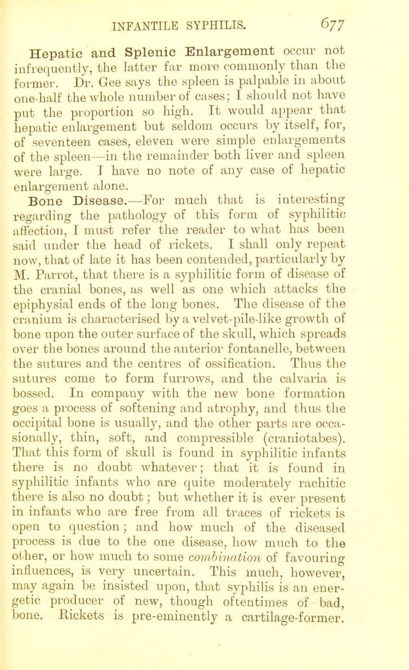 Hepatic and Splenic Enlargement occur not infrequeutly, the latter far more commonly than the former. Dr. Gee says the spleen is palpable in about one-half the whole number of cases; I should not have put the proportion so high. It would appear that hepatic enlargement but seldom occurs by itself, for, of seventeen cases, eleven were simple enlargements of the spleen—in the remainder both liver and spleen were large. I have no note of any case of hepatic enlargement alone. Bone Disease.—For much that is interesting regarding the pathology of this form of syphilitic aftection, I must refer the reader to what has been said under the head of rickets. I shall only repeat now, that of late it has been contended, particulai'ly by M. Parrot, that there is a syphilitic form of disease of the cranial bones, as well as one which attacks the epiphysial ends of the long bones. The disease of the cranium is characterised by a velvet-pile-like growth of bone upon the outer surface of the skull, which spreads over the bones around the anterior fontanelle, between the sutures and the centres of ossification. Thus the sutures come to form furrows, and the calvaria is bossed. In company with the new bone formation goes a process of softening and atrophy, and thus the occipital bone is usuall}^ and the other parts are occa- sionally, thin, soft, and compressible (craniotabes). That this form of skull is found in syphilitic infants there is no doubt whatever; that it is found in syphilitic infants who are quite moderately rachitic there is also no doubt; but whether it is ever present in infants who are free from all traces of rickets is open to question; and how much of the diseased process is due to the one disease, how much to the other, or how much to some comhination of favouring influences, is very uncertain. This much, however, may again be insisted upon, that syphilis is an ener- getic producer of new, though oftentimes of bad, bone. Eickets is pre-eminently a cartilage-former.