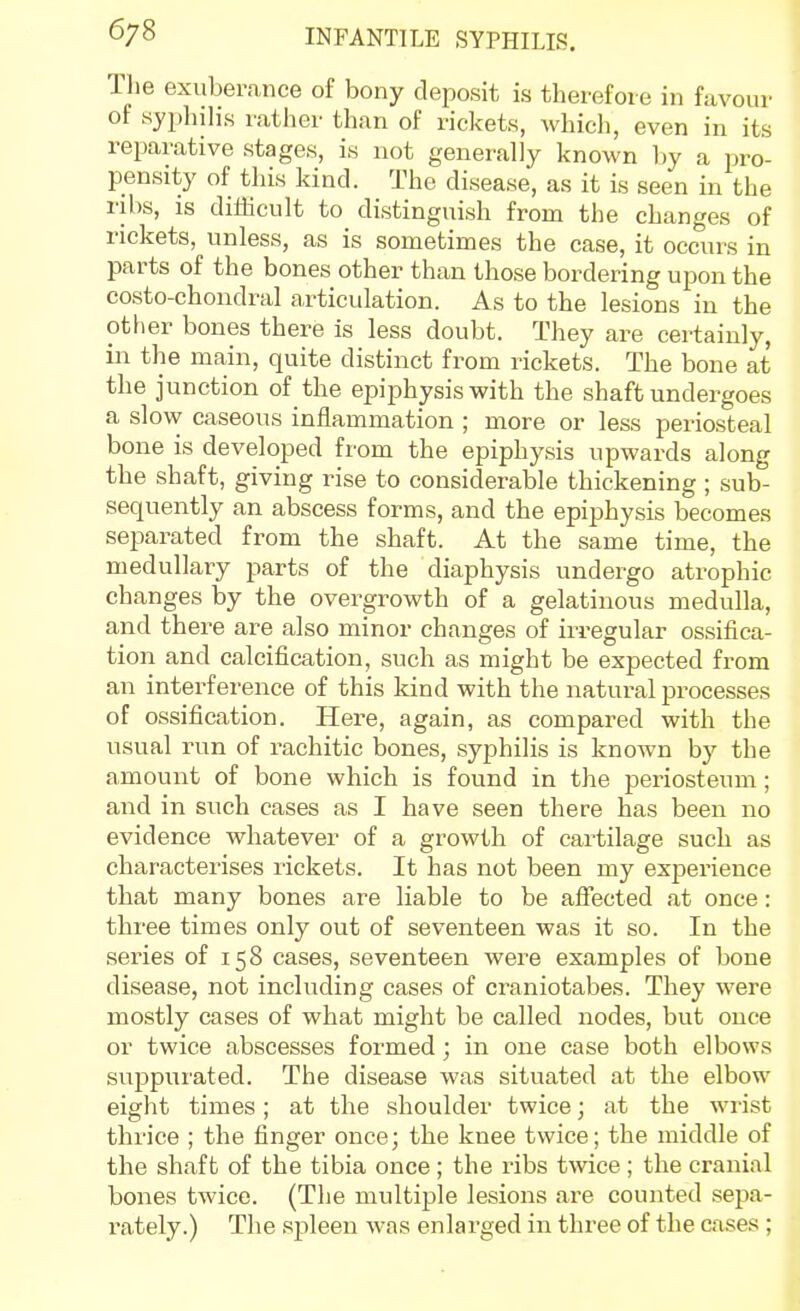 Ihe exuberance of bony deposit is therefore in favour of syphilis i-ather than of rickets, which, even in its reparative stages, is not generally known by a pro- pensity of this kind. The disease, as it is seen in the ribs, is difficult to distinguish from the changes of rickets, unless, as is sometimes the case, it occurs in parts of the bones other than those bordering upon the costo-chondral articulation. As to the lesions in the other bones there is less doubt. They are certainly, in the main, quite distinct from rickets. The bone at the junction of the epiphysis with the shaft undergoes a slow caseous inflammation ; more or less periosteal bone is developed from the epiphysis upwards along the shaft, giving rise to considerable thickening ; sub- sequently an abscess forms, and the epiphysis becomes separated from the shaft. At the same time, the medullary parts of the diaphysis undergo atrophic changes by the overgrowth of a gelatinous medulla, and there are also minor changes of irregular ossifica- tion and calcification, such as might be expected from an interference of this kind with the natural processes of ossification. Here, again, as compared with the usual run of rachitic bones, syphilis is known by the amount of bone which is found in the periosteum; and in such cases as I have seen there has been no evidence whatever of a growth of cartilage such as characterises lickets. It has not been my exjaerience that many bones are liable to be affected at once: three times only out of seventeen was it so. In the series of 158 cases, seventeen were examples of bone disease, not including cases of craniotabes. They were mostly cases of what might be called nodes, but once or twice abscesses formed; in one case both elbows suppurated. The disease was situated at the elbow eight times; at the shoulder twice; at the wrist thrice ; the finger once; the knee twice; the middle of the shaft of the tibia once; the ribs twice ; the cranial bones twice. (The multiple lesions are counted sepa- rately.) The sjileeu was enlarged in three of the cases;