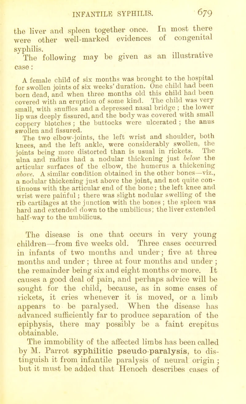 the liver and spleen together once. In most there were other well-marked evidences of congenital syphilis. The following may be given as an illustrative case: A female child of six months was brought to the hospital for swollen joints of six weeks' duration. One child had been born dead, and when three months old this child had been covered with an eruption of some kind. The child was very small, with snuffles and a depressed nasal bridge ; the lower lip was deeply fissured, and the body was covered with small coppery blotches ; the buttocks were ulcerated ; the anus swollen and fissured. The two elbow-joints, the left wrist and shoulder, both knees, and the left ankle, were considerably swollen, the joints being more distorted than is usual in rickets. The ulna and radius had a nodular thickening just helow the articular surfaces of the elbow, the humerus a thickening ohotw. A similar condition obtained in the other bones—viz., a nodular thickening just above the joint, and not quite con- tinuous with the articular end of the bone; the left knee and wrist were painful; there was slight nodular swelling of the rib cartilages at the junction with the bones ; the spleen was hard and extended down to the umbilicus; the liver extended half-way to the umbilicus, The disease is one that occurs in very young children—from five weeks old. Three cases occurred in infants of two months and under; five at three months and under ; three at four months and under ; the remainder being six and eight months or more. It causes a good deal of pain, and perhaps advice will be sought for the child, because, as in some cases of rickets, it cries whenever it is moved, or a limb appears to be paralysed. When the disease has advanced sufficiently far to produce separation of the epiphysis, there may possibly be a faint crepitus obtainable. The immobility of the affected limbs has been called by M. Parrot syphilitic pseudo-paralysis, to dis- tinguish it from infantile paralysis of neural origin ; but it must be added that Henoch describes cases of