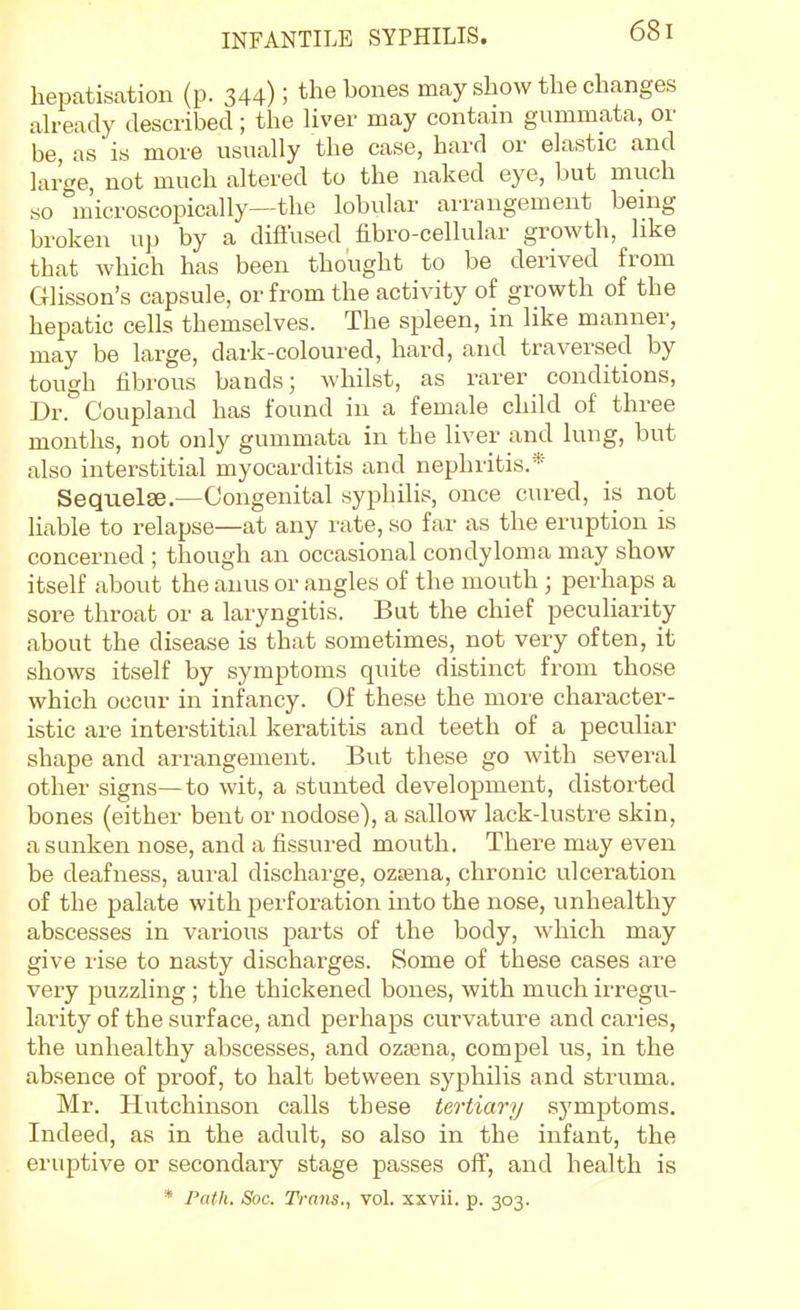 hepatisation (p. 344); the bones may show the changes ah-eady described; the Uver may contain gummata, or be, as is more usually the case, hard or elastic and large, not much altered to the naked eye, but much so m'icroscopically—the lobular arrangement being broken up by a diffused fibro-cellular growth, like that which has been thought to be derived from Glisson's capsule, or from the activity of growth of the hepatic cells themselves. The spleen, in like manner, may be large, dark-coloured, hard, and traversed by tough fibrous bands; whilst, as rarer conditions, Dr. Coupland has found in a female child of three months, not only gummata in the liver and lung, but also interstitial myocarditis and nephritis.* Sequelse.—Congenital syphilis, once cured, is not liable to relapse—at any rate, so far as the eruption is concerned ; though an occasional condyloma may show itself about the anus or angles of the mouth; perhaps a sore throat or a laryngitis. But the chief peculiarity about the disease is that sometimes, not very often, it shows itself by symptoms quite distinct from those which occur in infancy. Of these the more character- istic are interstitial keratitis and teeth of a peculiar shape and arrangement. But these go with several other signs—to wit, a stunted development, distorted bones (either bent or nodose), a sallow lack-lustre skin, a sunken nose, and a fissured mouth. There may even be deafness, aui-al discharge, ozjena, chronic vilceration of the palate with perforation into the nose, unhealthy abscesses in various parts of the body, which may give rise to nasty discharges. Some of these cases are very puzzling ; the thickened bones, with much irregu- larity of the surface, and perhaps curvature and caries, the unhealthy abscesses, and ozasna, compel us, in the absence of proof, to halt between syphilis and struma. Mr. Hutchinson calls these tertiary symptoms. Indeed, as in the adult, so also in the infant, the eruptive or secondary stage passes off, and health is * Path. Soc. Trans., vol. xxvii. p. 303.