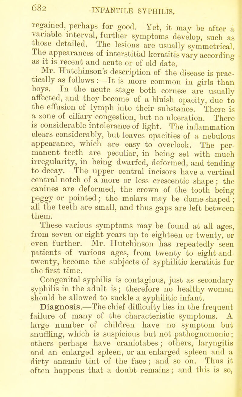 regained, perhaps for good. Yet, it may bo after a variable interval, further symptoms develop, such as those detailed. The lesions are usually symmetrical. The appearances of interstitial keratitis vary according as it is recent and acute or of old date. _ Mr. Hutchinson's description of the disease is prac- tically as follows :—It is more common in girls than boys. In the acute stage both cornea? are usually affected, and they become of a bluish opacity, due to the effusion of lymph into their substance. There is a zone of ciliary congestion, but no ulceration. There is considerable intolerance of light. The inflammation clears considerably, but leaves opacities of a nebulous appearance, which are easy to overlook. The per- manent teeth are pecvihar, in being set with much irregularity, in being dwarfed, deformed, and tending to decay. The upper central incisors have a vertical central notch of a more or less crescentic shape; the canines are deformed, the crown of the tooth being peggy or pointed; the molars may be dome-shaped ; all the teeth are small, and thus gaps are left between them. These various symptoms may be found at all ages, from seven or eight years up to eighteen or twenty, or even further. Mr. Hutchinson has repeatedly seen patients of various ages, from twenty to eight-and- twenty, become the subjects of syphiUtic keratitis for the first time. Congenital syphilis is contagious, just as secondary syphilis in the adult is; therefore no healthy woman should be allowed to suckle a syphilitic infant. Diagnosis.—The chief difficulty lies in the frequent failure of many of the characteristic symptoms. A large number of children have no symptom but snuffling, which is suspicious but not pathognomonic; others perhaps have craniotabes; others, laryngitis and an enlarged spleen, or an enlarged spleen and a dirty aniemic tint of the face; and so on. Thus it often happens that a doubt remains; and this is so,